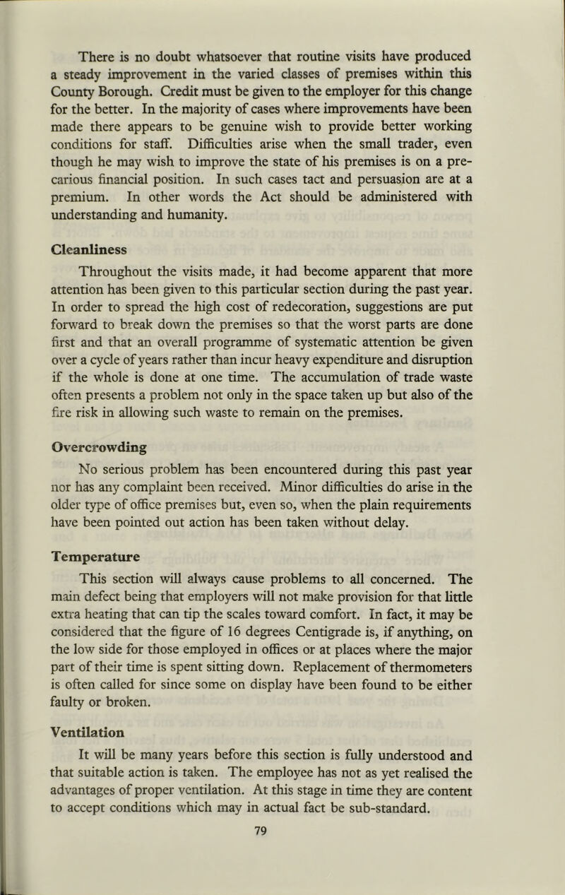 There is no doubt whatsoever that routine visits have produced a steady improvement in the varied classes of premises within this County Borough. Credit must be given to the employer for this change for the better. In the majority of cases where improvements have been made there appears to be genuine wish to provide better working conditions for staff. Difficulties arise when the small trader, even though he may wish to improve the state of his premises is on a pre- carious financial position. In such cases tact and persuasion are at a premium. In other words the Act should be administered with understanding and humanity. Cleanliness Throughout the visits made, it had become apparent that more attention has been given to this particular section during the past year. In order to spread the high cost of redecoration, suggestions are put forward to break down the premises so that the worst parts are done first and that an overall programme of systematic attention be given over a cycle of years rather than incur heavy expenditure and disruption if the whole is done at one time. The accumulation of trade waste often presents a problem not only in the space taken up but also of the fire risk in allowing such waste to remain on the premises. Overcrowding No serious problem has been encountered during this past year nor has any complaint been received. Minor difficulties do arise in the older type of office premises but, even so, when the plain requirements have been pointed out action has been taken without delay. Temperature This section will always cause problems to all concerned. The main defect being that employers will not make provision for that little extra heating that can tip the scales toward comfort. In fact, it may be considered that the figure of 16 degrees Centigrade is, if anything, on the low side for those employed in offices or at places where the major part of their time is spent sitting down. Replacement of thermometers is often called for since some on display have been found to be either faulty or broken. Ventilation It will be many years before this section is fully understood and that suitable action is taken. The employee has not as yet realised the advantages of proper ventilation. At this stage in time they are content to accept conditions which may in actual fact be sub-standard.