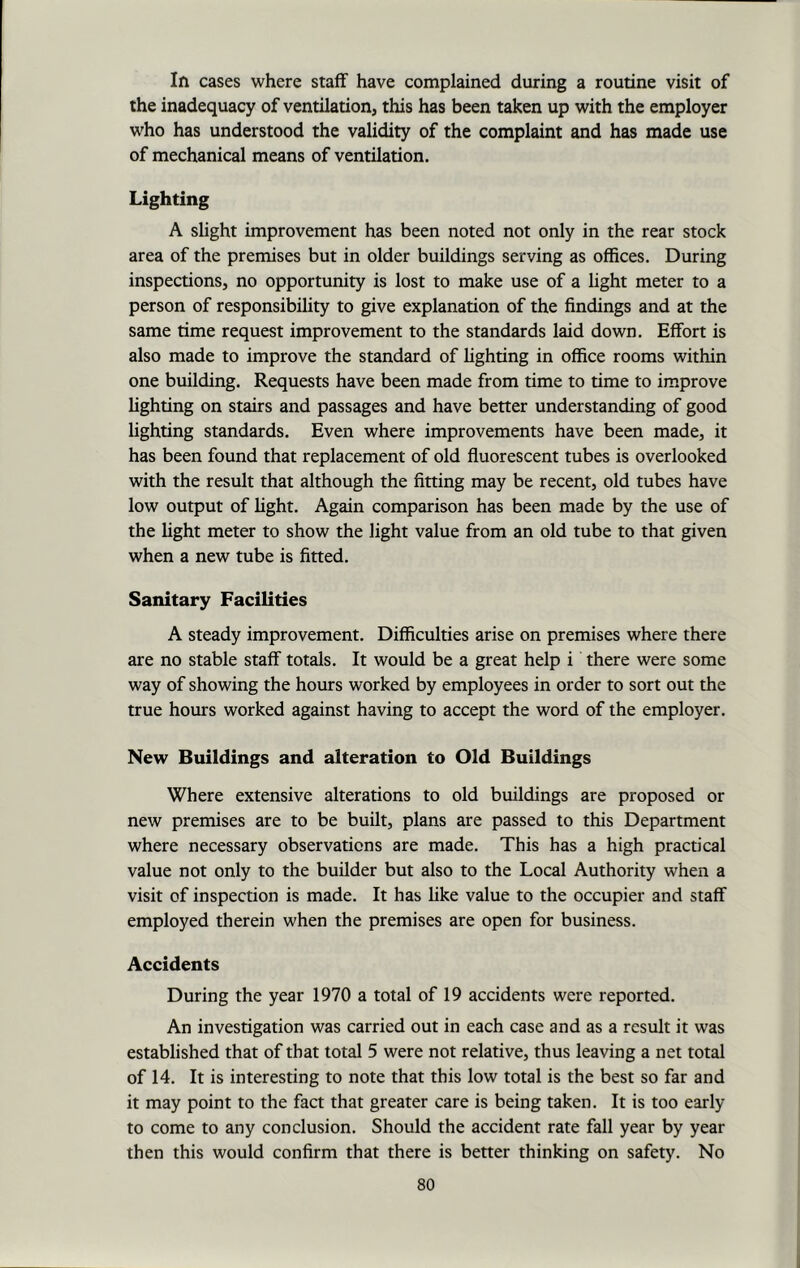 In cases where staff have complained during a routine visit of the inadequacy of ventilation, this has been taken up with the employer who has understood the validity of the complaint and has made use of mechanical means of ventilation. Lighting A slight improvement has been noted not only in the rear stock area of the premises but in older buildings serving as offices. During inspections, no opportunity is lost to make use of a light meter to a person of responsibility to give explanation of the findings and at the same time request improvement to the standards laid down. Effort is also made to improve the standard of lighting in office rooms within one building. Requests have been made from time to time to improve lighting on stairs and passages and have better understanding of good lighting standards. Even where improvements have been made, it has been found that replacement of old fluorescent tubes is overlooked with the result that although the fitting may be recent, old tubes have low output of fight. Again comparison has been made by the use of the fight meter to show the fight value from an old tube to that given when a new tube is fitted. Sanitary Facilities A steady improvement. Difficulties arise on premises where there are no stable staff totals. It would be a great help i there were some way of showing the hours worked by employees in order to sort out the true hours worked against having to accept the word of the employer. New Buildings and alteration to Old Buildings Where extensive alterations to old buildings are proposed or new premises are to be built, plans are passed to this Department where necessary observations are made. This has a high practical value not only to the builder but also to the Local Authority when a visit of inspection is made. It has like value to the occupier and staff employed therein when the premises are open for business. Accidents During the year 1970 a total of 19 accidents were reported. An investigation was carried out in each case and as a result it was established that of that total 5 were not relative, thus leaving a net total of 14. It is interesting to note that this low total is the best so far and it may point to the fact that greater care is being taken. It is too early to come to any conclusion. Should the accident rate fall year by year then this would confirm that there is better thinking on safety. No