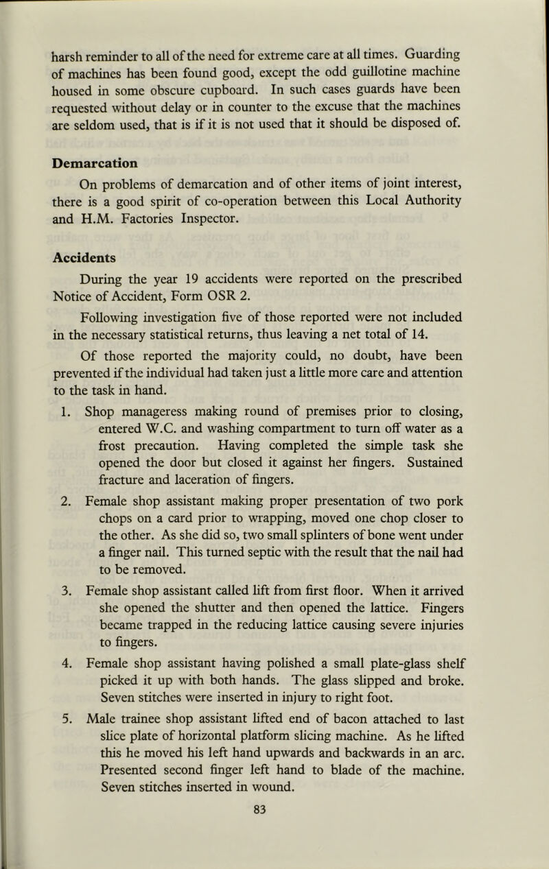 harsh reminder to all of the need for extreme care at all times. Guarding of machines has been found good, except the odd guillotine machine housed in some obscure cupboard. In such cases guards have been requested without delay or in counter to the excuse that the machines are seldom used, that is if it is not used that it should be disposed of. Demarcation On problems of demarcation and of other items of joint interest, there is a good spirit of co-operation between this Local Authority and H.M. Factories Inspector. Accidents During the year 19 accidents were reported on the prescribed Notice of Accident, Form OSR 2. Following investigation five of those reported were not included in the necessary statistical returns, thus leaving a net total of 14. Of those reported the majority could, no doubt, have been prevented if the individual had taken just a little more care and attention to the task in hand. 1. Shop manageress making round of premises prior to closing, entered W.C. and washing compartment to turn off water as a frost precaution. Having completed the simple task she opened the door but closed it against her fingers. Sustained fracture and laceration of fingers. 2. Female shop assistant making proper presentation of two pork chops on a card prior to wrapping, moved one chop closer to the other. As she did so, two small splinters of bone went under a finger nail. This turned septic with the result that the nail had to be removed. 3. Female shop assistant called lift from first floor. When it arrived she opened the shutter and then opened the lattice. Fingers became trapped in the reducing lattice causing severe injuries to fingers. 4. Female shop assistant having polished a small plate-glass shelf picked it up with both hands. The glass slipped and broke. Seven stitches were inserted in injury to right foot. 5. Male trainee shop assistant lifted end of bacon attached to last slice plate of horizontal platform slicing machine. As he lifted this he moved his left hand upwards and backwards in an arc. Presented second finger left hand to blade of the machine. Seven stitches inserted in wound.