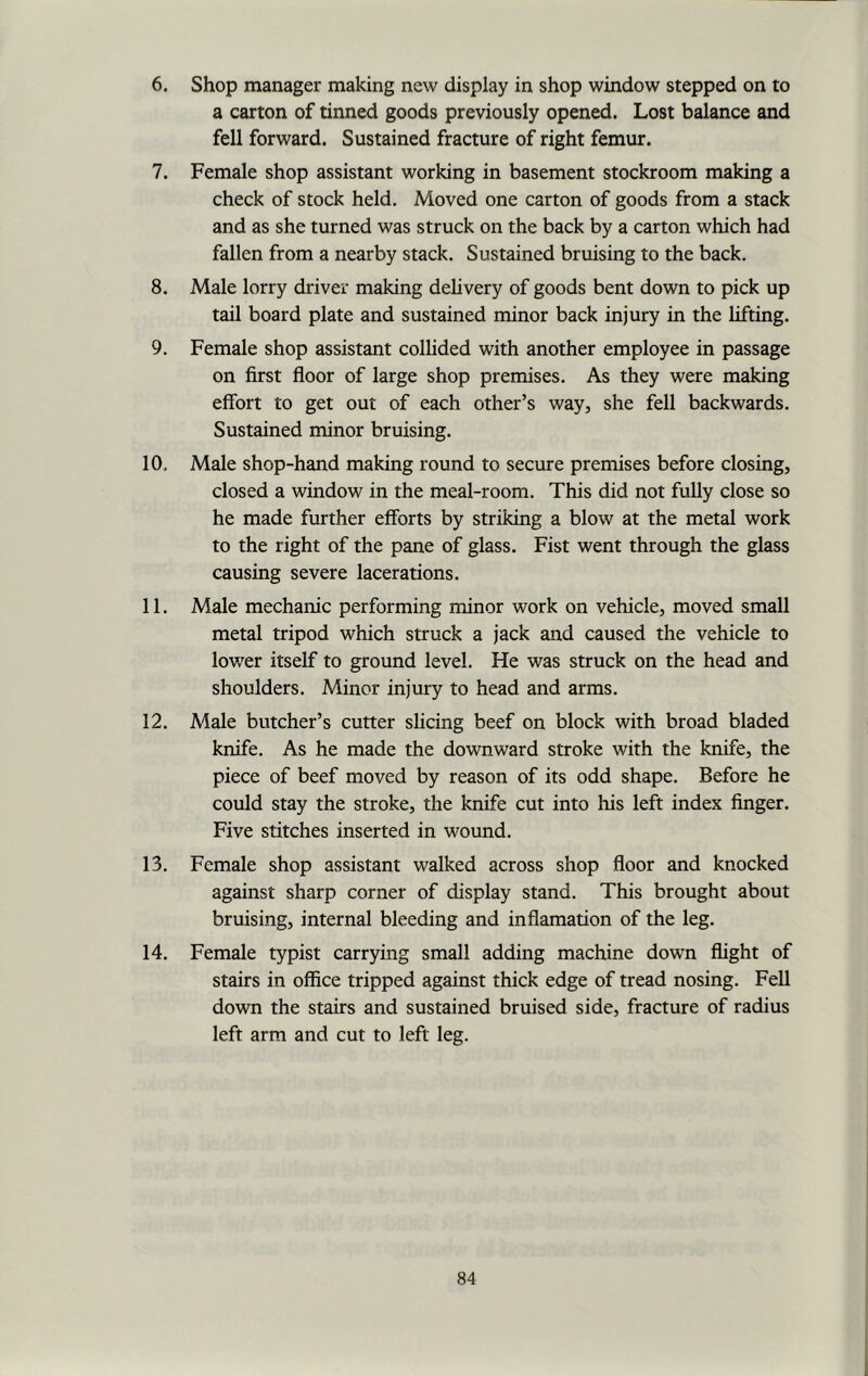 6. Shop manager making new display in shop window stepped on to a carton of tinned goods previously opened. Lost balance and fell forward. Sustained fracture of right femur. 7. Female shop assistant working in basement stockroom making a check of stock held. Moved one carton of goods from a stack and as she turned was struck on the back by a carton which had fallen from a nearby stack. Sustained bruising to the back. 8. Male lorry driver making delivery of goods bent down to pick up tail board plate and sustained minor back injury in the lifting. 9. Female shop assistant collided with another employee in passage on first floor of large shop premises. As they were making effort to get out of each other’s way, she fell backwards. Sustained minor bruising. 10. Male shop-hand making round to secure premises before closing, closed a window in the meal-room. This did not fully close so he made further efforts by striking a blow at the metal work to the right of the pane of glass. Fist went through the glass causing severe lacerations. 11. Male mechanic performing minor work on vehicle, moved small metal tripod which struck a jack and caused the vehicle to lower itself to ground level. He was struck on the head and shoulders. Minor injury to head and arms. 12. Male butcher’s cutter slicing beef on block with broad bladed knife. As he made the downward stroke with the knife, the piece of beef moved by reason of its odd shape. Before he could stay the stroke, the knife cut into his left index finger. Five stitches inserted in wound. 13. Female shop assistant walked across shop floor and knocked against sharp corner of display stand. This brought about bruising, internal bleeding and inflamation of the leg. 14. Female typist carrying small adding machine down flight of stairs in office tripped against thick edge of tread nosing. Fell down the stairs and sustained bruised side, fracture of radius left arm and cut to left leg.