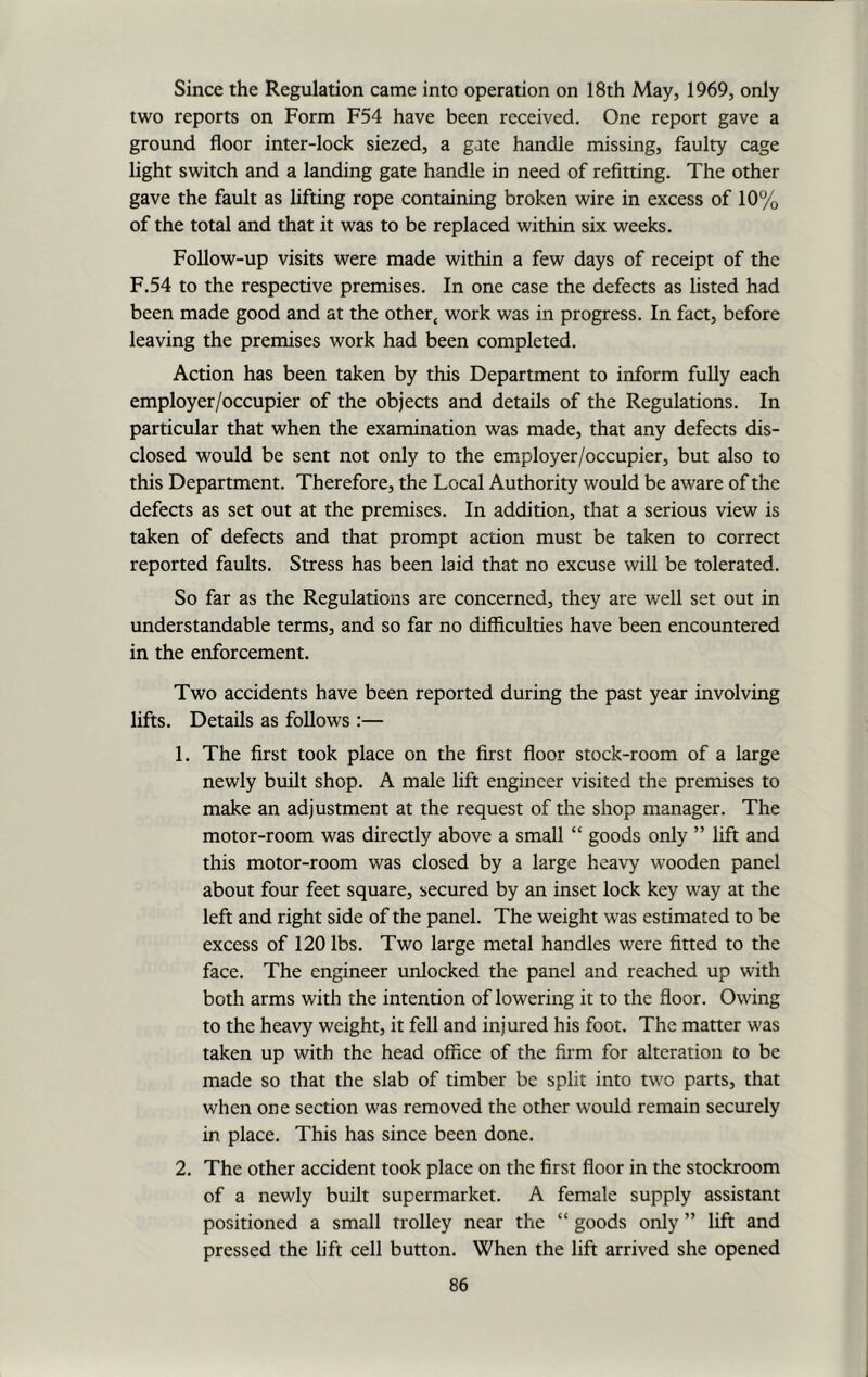 Since the Regulation came into operation on 18th May, 1969, only two reports on Form F54 have been received. One report gave a ground floor inter-lock siezed, a gate handle missing, faulty cage light switch and a landing gate handle in need of refitting. The other gave the fault as lifting rope containing broken wire in excess of 10% of the total and that it was to be replaced within six weeks. Follow-up visits were made within a few days of receipt of the F.54 to the respective premises. In one case the defects as listed had been made good and at the other4 work was in progress. In fact, before leaving the premises work had been completed. Action has been taken by this Department to inform fully each employer/occupier of the objects and details of the Regulations. In particular that when the examination was made, that any defects dis- closed would be sent not only to the employer/occupier, but also to this Department. Therefore, the Local Authority would be aware of the defects as set out at the premises. In addition, that a serious view is taken of defects and that prompt action must be taken to correct reported faults. Stress has been laid that no excuse will be tolerated. So far as the Regulations are concerned, they are well set out in understandable terms, and so far no difficulties have been encountered in the enforcement. Two accidents have been reported during the past year involving lifts. Details as follows :— 1. The first took place on the first floor stock-room of a large newly built shop. A male lift engineer visited the premises to make an adjustment at the request of the shop manager. The motor-room was directly above a small “ goods only ” lift and this motor-room was closed by a large heavy wooden panel about four feet square, secured by an inset lock key way at the left and right side of the panel. The weight was estimated to be excess of 120 lbs. Two large metal handles were fitted to the face. The engineer unlocked the panel and reached up with both arms with the intention of lowering it to the floor. Owing to the heavy weight, it fell and injured his foot. The matter was taken up with the head office of the firm for alteration to be made so that the slab of timber be split into two parts, that when one section was removed the other would remain securely in place. This has since been done. 2. The other accident took place on the first floor in the stockroom of a newly built supermarket. A female supply assistant positioned a small trolley near the “ goods only ” lift and pressed the lift cell button. When the lift arrived she opened