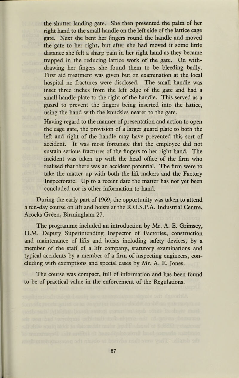 the shutter landing gate. She then presented the palm of her right hand to the small handle on the left side of the lattice cage gate. Next she bent her fingers round the handle and moved the gate to her right, but after she had moved it some little distance she felt a sharp pain in her right hand as they became trapped in the reducing lattice work of the gate. On with- drawing her fingers she found them to be bleeding badly. First aid treatment was given but on examination at the local hospital no fractures were disclosed. The small handle was inset three inches from the left edge of the gate and had a small handle plate to the right of the handle. This served as a guard to prevent the fingers being inserted into the lattice, using the hand with the knuckles nearer to the gate. Having regard to the manner of presentation and action to open the cage gate, the provision of a larger guard plate to both the left and right of the handle may have prevented this sort of accident. It was most fortunate that the employee did not sustain serious fractures of the fingers to her right hand. The incident was taken up with the head office of the firm who realised that there was an accident potential. The firm were to take the matter up with both the lift makers and the Factory Inspectorate. Up to a recent date the matter has not yet been concluded nor is other information to hand. During the early part of 1969, the opportunity was taken to attend a ten-day course on lift and hoists at the R.O.S.P.A. Industrial Centre, Acocks Green, Birmingham 27. The programme included an introduction by Mr. A. E. Grimsey, H.M. Deputy Superintending Inspector of Factories, construction and maintenance of lifts and hoists including safety devices, by a member of the staff of a lift company, statutory examinations and typical accidents by a member of a firm of inspecting engineers, con- cluding with exemptions and special cases by Mr. A. E. Jones. The course was compact, full of information and has been found to be of practical value in the enforcement of the Regulations.