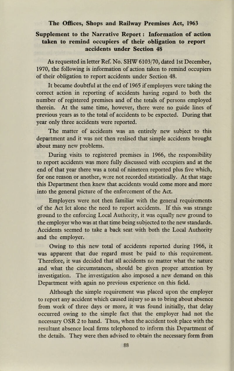 Supplement to the Narrative Report: Information of action taken to remind occupiers of their obligation to report accidents under Section 48 As requested in letter Ref. No. SHW 6103/70, dated 1st December, 1970, the following is information of action taken to remind occupiers of their obligation to report accidents under Section 48. It became doubtful at the end of 1965 if employers were taking the correct action in reporting of accidents having regard to both the number of registered premises and of the totals of persons employed therein. At the same time, however, there were no guide lines of previous years as to the total of accidents to be expected. During that year only three accidents were reported. The matter of accidents was an entirely new subject to this department and it was not then realised that simple accidents brought about many new problems. During visits to registered premises in 1966, the responsibility to report accidents was more fully discussed with occupiers and at the end of that year there was a total of nineteen reported plus five which, for one reason or another, were not recorded statistically. At that stage this Department then knew that accidents would come more and more into the general picture of the enforcement of the Act. Employers were not then familiar with the general requirements of the Act let alone the need to report accidents. If this was strange ground to the enforcing Local Authority, it was equally new ground to the employer who was at that time being subjected to the new standards. Accidents seemed to take a back seat with both the Local Authority and the employer. Owing to this new total of accidents reported during 1966, it was apparent that due regard must be paid to this requirement. Therefore, it was decided that all accidents no matter what the nature and what the circumstances, should be given proper attention by investigation. The investigation also imposed a new demand on this Department with again no previous experience on this field. Although the simple requirement was placed upon the employer to report any accident which caused injury so as to bring about absence from work of three days or more, it was found initially, that delay occurred owing to the simple fact that the employer had not the necessary OSR 2 to hand. Thus, when the accident took place with the resultant absence local firms telephoned to inform this Department of the details. They were then advised to obtain the necessary form from