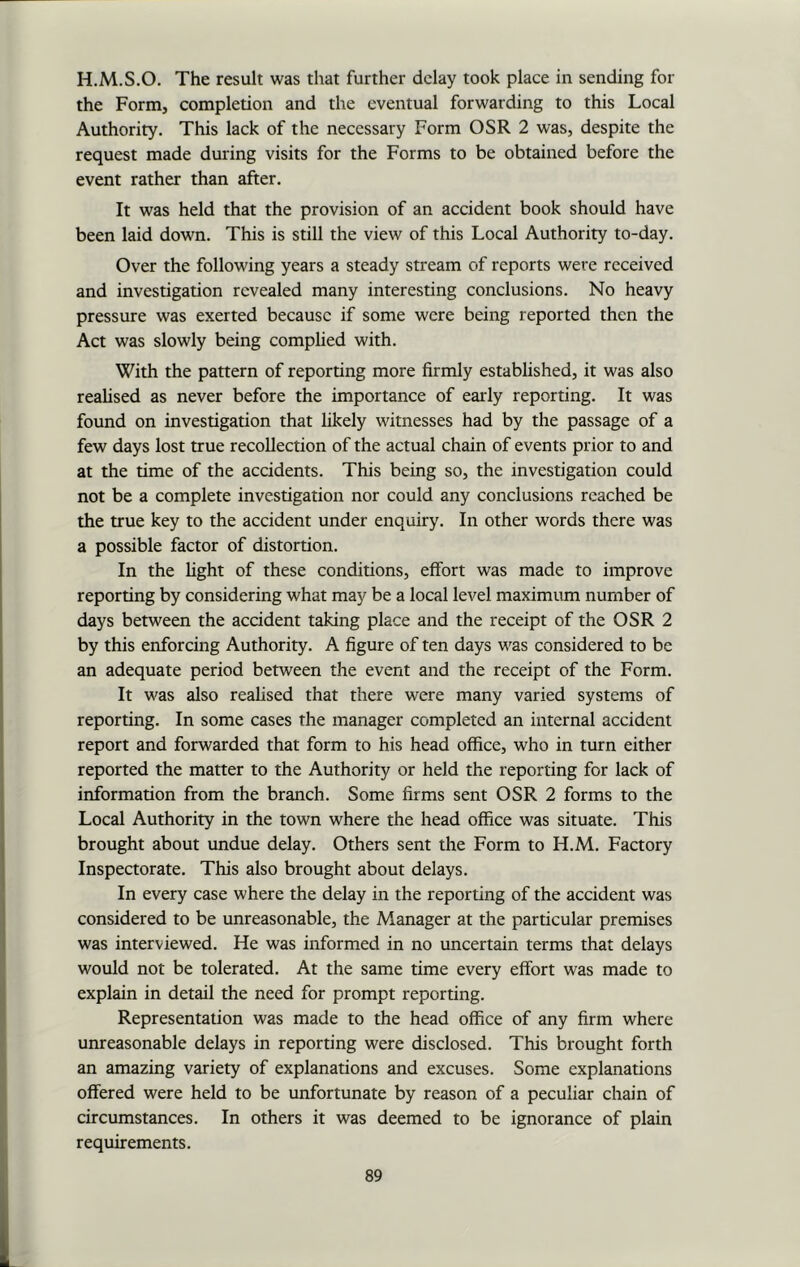 H.M.S.O. The result was that further delay took place in sending for the Form, completion and the eventual forwarding to this Local Authority. This lack of the necessary Form OSR 2 was, despite the request made during visits for the Forms to be obtained before the event rather than after. It was held that the provision of an accident book should have been laid down. This is still the view of this Local Authority to-day. Over the following years a steady stream of reports were received and investigation revealed many interesting conclusions. No heavy pressure was exerted because if some were being reported then the Act was slowly being complied with. With the pattern of reporting more firmly established, it was also realised as never before the importance of early reporting. It was found on investigation that likely witnesses had by the passage of a few days lost true recollection of the actual chain of events prior to and at the time of the accidents. This being so, the investigation could not be a complete investigation nor could any conclusions reached be the true key to the accident under enquiry. In other words there was a possible factor of distortion. In the light of these conditions, effort was made to improve reporting by considering what may be a local level maximum number of days between the accident taking place and the receipt of the OSR 2 by this enforcing Authority. A figure of ten days was considered to be an adequate period between the event and the receipt of the Form. It was also realised that there were many varied systems of reporting. In some cases the manager completed an internal accident report and forwarded that form to his head office, who in turn either reported the matter to the Authority or held the reporting for lack of information from the branch. Some firms sent OSR 2 forms to the Local Authority in the town where the head office was situate. This brought about undue delay. Others sent the Form to H.M. Factory Inspectorate. This also brought about delays. In every case where the delay in the reporting of the accident was considered to be unreasonable, the Manager at the particular premises was interviewed. He was informed in no uncertain terms that delays would not be tolerated. At the same time every effort was made to explain in detail the need for prompt reporting. Representation was made to the head office of any firm where unreasonable delays in reporting were disclosed. This brought forth an amazing variety of explanations and excuses. Some explanations offered were held to be unfortunate by reason of a peculiar chain of circumstances. In others it was deemed to be ignorance of plain requirements.