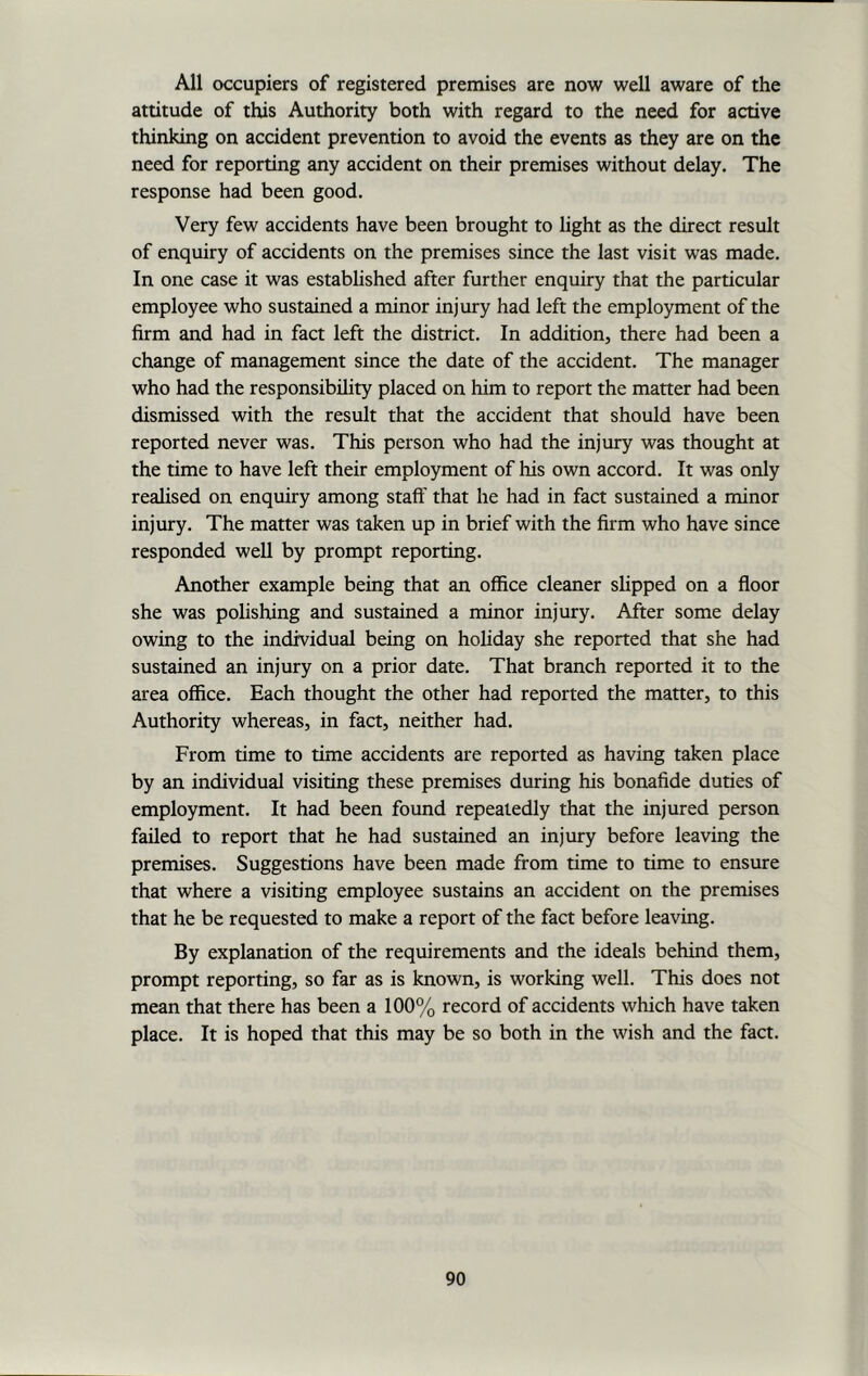 All occupiers of registered premises are now well aware of the attitude of this Authority both with regard to the need for active thinking on accident prevention to avoid the events as they are on the need for reporting any accident on their premises without delay. The response had been good. Very few accidents have been brought to light as the direct result of enquiry of accidents on the premises since the last visit was made. In one case it was established after further enquiry that the particular employee who sustained a minor injury had left the employment of the firm and had in fact left the district. In addition, there had been a change of management since the date of the accident. The manager who had the responsibility placed on him to report the matter had been dismissed with the result that the accident that should have been reported never was. This person who had the injury was thought at the time to have left their employment of his own accord. It was only realised on enquiry among staff that he had in fact sustained a minor injury. The matter was taken up in brief with the firm who have since responded well by prompt reporting. Another example being that an office cleaner slipped on a floor she was polishing and sustained a minor injury. After some delay owing to the individual being on holiday she reported that she had sustained an injury on a prior date. That branch reported it to the area office. Each thought the other had reported the matter, to this Authority whereas, in fact, neither had. From time to time accidents are reported as having taken place by an individual visiting these premises during his bonafide duties of employment. It had been found repeatedly that the injured person failed to report that he had sustained an injury before leaving the premises. Suggestions have been made from time to time to ensure that where a visiting employee sustains an accident on the premises that he be requested to make a report of the fact before leaving. By explanation of the requirements and the ideals behind them, prompt reporting, so far as is known, is working well. This does not mean that there has been a 100% record of accidents which have taken place. It is hoped that this may be so both in the wish and the fact.