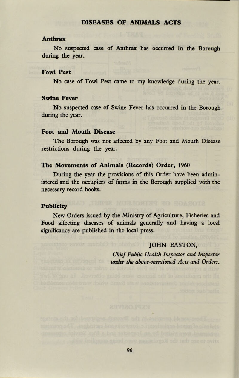 DISEASES OF ANIMALS ACTS Anthrax No suspected case of Anthrax has occurred in the Borough during the year. Fowl Pest No case of Fowl Pest came to my knowledge during the year. Swine Fever No suspected case of Swine Fever has occurred in the Borough during the year. Foot and Mouth Disease The Borough was not affected by any Foot and Mouth Disease restrictions during the year. The Movements of Animals (Records) Order, 1960 During the year the provisions of this Order have been admin- istered and the occupiers of farms in the Borough supplied with the necessary record books. Publicity New Orders issued by the Ministry of Agriculture, Fisheries and Food affecting diseases of animals generally and having a local significance are published in the local press. JOHN EASTON, Chief Public Health Inspector and Inspector under the above-mentioned Acts and Orders.