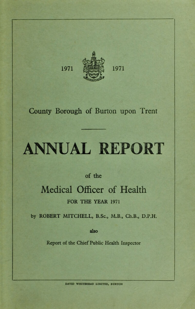 ANNUAL REPORT of the Medical Officer of Health FOR THE YEAR 1971 by ROBERT MITCHELL, B.Sc., M.B., Ch.B., D.P.H. also Report of the Chief Public Health Inspector DAVID WHITEHEAD LIMITED, BURTON