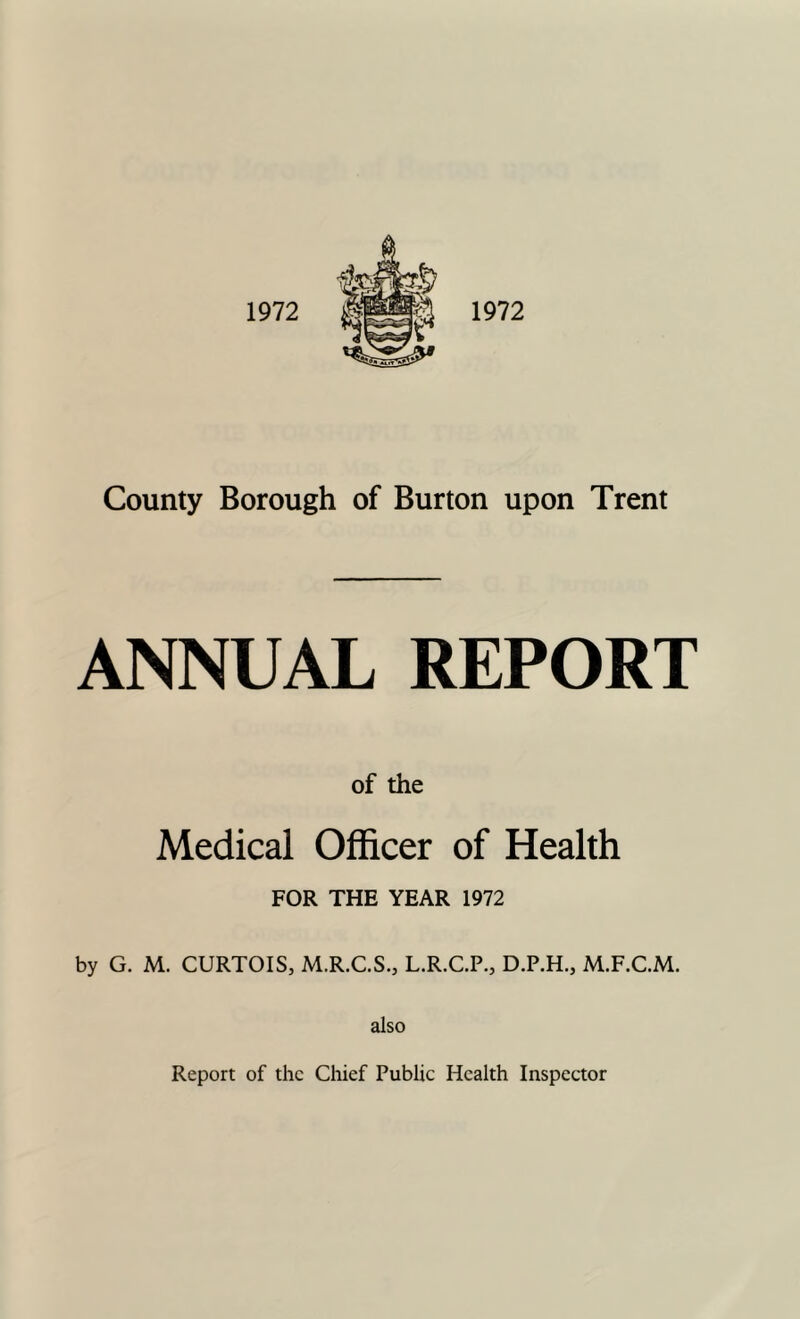 1972 County Borough of Burton upon Trent ANNUAL REPORT of the Medical Officer of Health FOR THE YEAR 1972 by G. M. CURTOIS, M.R.C.S., L.R.C.P., D.P.H., M.F.C.M. also Report of the Chief Public Health Inspector