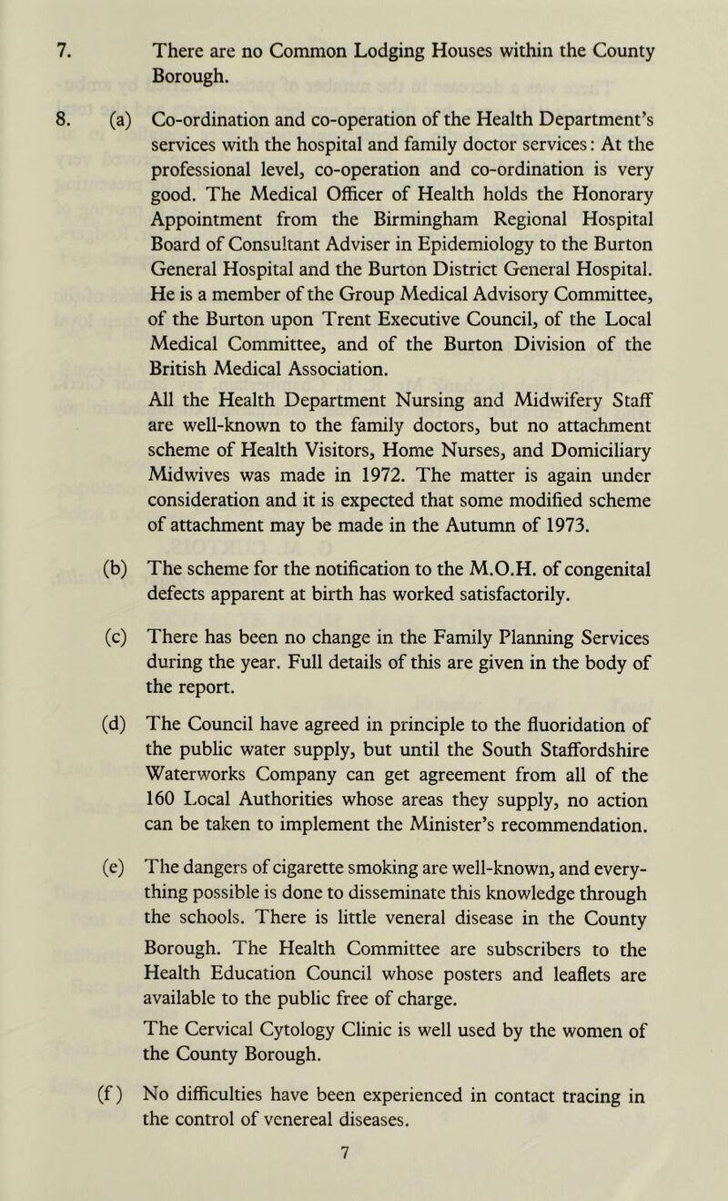 Borough. 8. (a) Co-ordination and co-operation of the Health Department’s services with the hospital and family doctor services: At the professional level, co-operation and co-ordination is very good. The Medical Officer of Health holds the Honorary Appointment from the Birmingham Regional Hospital Board of Consultant Adviser in Epidemiology to the Burton General Hospital and the Burton District General Hospital. He is a member of the Group Medical Advisory Committee, of the Burton upon Trent Executive Council, of the Local Medical Committee, and of the Burton Division of the British Medical Association. All the Health Department Nursing and Midwifery Staff are well-known to the family doctors, but no attachment scheme of Health Visitors, Home Nurses, and Domiciliary Midwives was made in 1972. The matter is again under consideration and it is expected that some modified scheme of attachment may be made in the Autumn of 1973. (b) The scheme for the notification to the M.O.H. of congenital defects apparent at birth has worked satisfactorily. (c) There has been no change in the Family Planning Services during the year. Full details of this are given in the body of the report. (d) The Council have agreed in principle to the fluoridation of the public water supply, but until the South Staffordshire Waterworks Company can get agreement from all of the 160 Local Authorities whose areas they supply, no action can be taken to implement the Minister’s recommendation. (e) The dangers of cigarette smoking are well-known, and every- thing possible is done to disseminate this knowledge through the schools. There is little veneral disease in the County Borough. The Health Committee are subscribers to the Health Education Council whose posters and leaflets are available to the public free of charge. The Cervical Cytology Clinic is well used by the women of the County Borough. (f) No difficulties have been experienced in contact tracing in the control of venereal diseases. 7