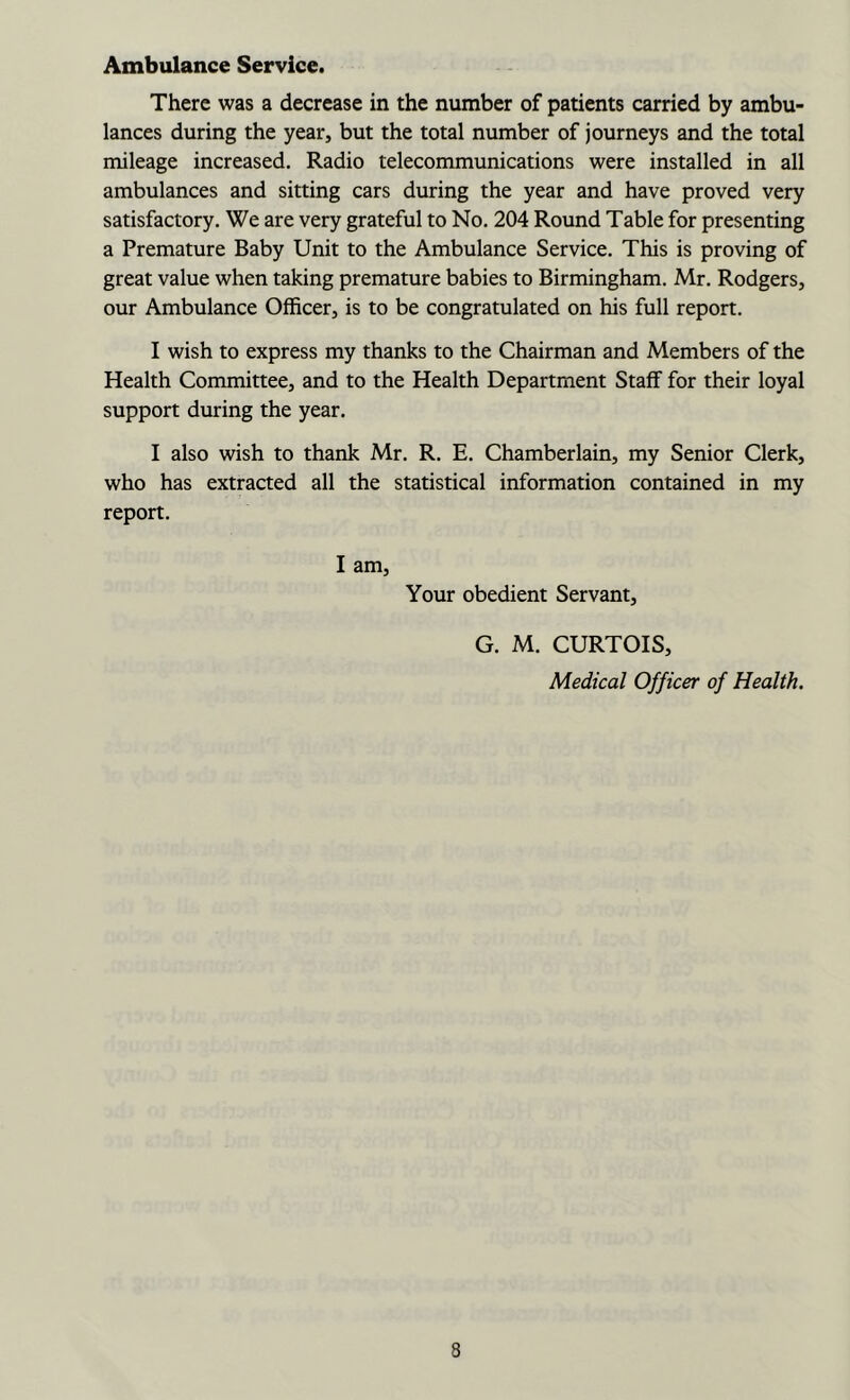 Ambulance Service. There was a decrease in the number of patients carried by ambu- lances during the year, but the total number of journeys and the total mileage increased. Radio telecommunications were installed in all ambulances and sitting cars during the year and have proved very satisfactory. We are very grateful to No. 204 Round Table for presenting a Premature Baby Unit to the Ambulance Service. This is proving of great value when taking premature babies to Birmingham. Mr. Rodgers, our Ambulance Officer, is to be congratulated on his full report. I wish to express my thanks to the Chairman and Members of the Health Committee, and to the Health Department Staff for their loyal support during the year. I also wish to thank Mr. R. E. Chamberlain, my Senior Clerk, who has extracted all the statistical information contained in my report. I am. Your obedient Servant, G. M. CURTOIS, Medical Officer of Health.