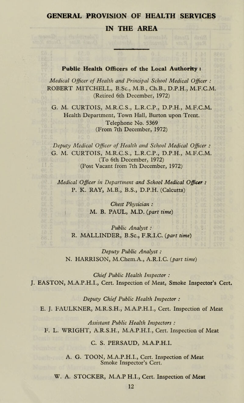 GENERAL PROVISION OF HEALTH SERVICES IN THE AREA Public Health Officers of the Local Authorhy : Medical Officer of Health and Principal School Medical Officer : ROBERT MITCHELL, B.Sc., M.B., Ch.B., D.P.H., M.F.C.M. (Retired 6th December, 1972) G. M. CURTOIS, M.R.C.S., L.R.C.P., D.P.H., M.F.C.M. Health Department, Town Hall, Burton upon Trent. Telephone No. 5369 (From 7th December, 1972) Deputy Aledical Officer of Health and School Medical Officer : G. M. CURTOIS, M.R.C.S., L.R.C.P., D.P.H., M.F.C.M. (To 6th December, 1972) (Post Vacant from 7th December, 1972) Medical Officer in Department and School Medical Officer : P. K. RAY, M.B., B.S., D.P.H. (Calcutta) Chest Physician : ; M. B. PAUL, M.D. {part time) Public Analyst : R. MALLINDER, B.Sc., F.R.I.C. {part time) Deputy Public Analyst: N. HARRISON, M.Chem.A., A.R.I.C. {part time) Chief Public Health Inspector : J. EASTON, M.A.P.H.I., Cert. Inspection of Meat, Smoke Inspector’s Cert. Deputy Chief Public Health Inspector ; E. J. FAULKNER, M.R.S.H., M.A.P.H.L, Cert. Inspection of Meat Assistant Public Health Inspectors : F. L. WRIGHT, A.R.S.H., M.A.P.H.L, Cert. Inspection of Meat C. S. PERSAUD, M.A.P.H.L A. G. TOON, M.A.P.H.L, Cert. Inspection of Meat Smoke Inspector’s Cert. W. A. STOCKER, M.A.P H.L, Cert. Inspection of Meat