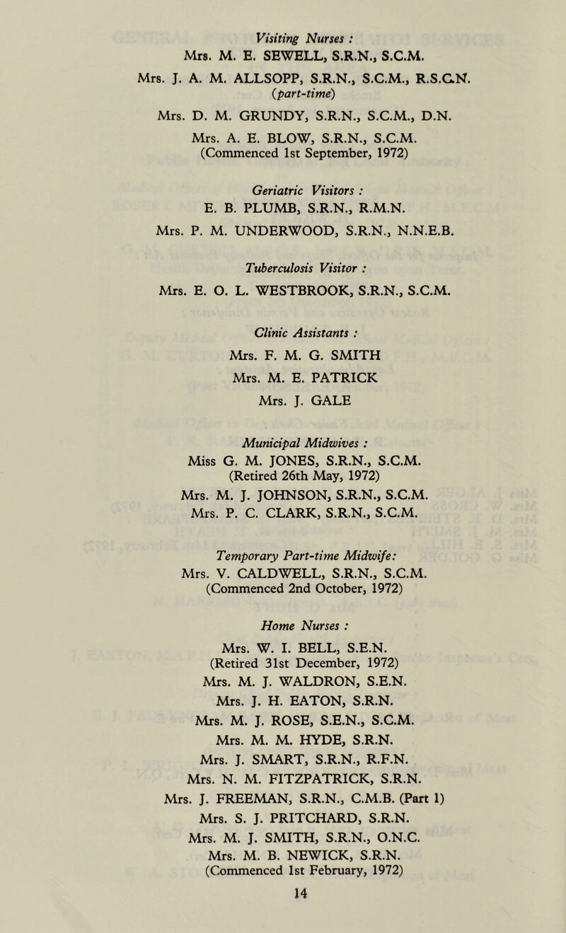 Visiting Nurses : Mrs. M. E. SEWELL, S.R.N., S.C.M. Mrs. J. A. M. ALLSOPP, S.R.N., S.C.M., R.S.CN. (part-time) Mrs. D. M. GRUNDY, S.R.N., S.C.M., D.N. Mrs. A. E. BLOW, S.R.N., S.C.M. (Commenced 1st September, 1972) Geriatric Visitors : E. B. PLUMB, S.R.N., R.M.N. Mrs. P. M. UNDERWOOD, S.R.N., N.N.E.B. Tuberculosis Visitor : Mrs. E. O. L. WESTBROOK, S.R.N., S.C.M. Clinic Assistants : Mrs. F. M. G. SMITH Mrs. M. E. PATRICK Mrs. J. GALE Municipal Midwives : Miss G. M. JONES, S.R.N., S.C.M. (Retired 26th May, 1972) Mrs. M. J. JOHNSON, S.R.N., S.C.M. Mrs. P. C. CLARK, S.R.N., S.C.M. Temporary Part-time Midwife: Mrs. V. CALDWELL, S.R.N., S.C.M. (Commenced 2nd October, 1972) Home Nurses : Mrs. W. I. BELL, S.E.N. (Retired 31st December, 1972) Mrs. M. J. WALDRON, S.E.N. Mrs. J. H. EATON, S.R.N. Mrs. M. J. ROSE, S.E.N., S.C.M. Mrs. M. M. HYDE, S.R.N. Mrs. J. SMART, S.R.N., R.F.N. Mrs. N. M. FITZPATRICK, S.R.N. Mrs. J. FREEMAN, S.R.N., C.M.B. (Part 1) Mrs. S. J. PRITCHARD, S.R.N. Mrs. M. J. SMITH, S.R.N., O.N.C. Mrs. M. B. NEWICK, S.R.N. (Commenced 1st February, 1972)