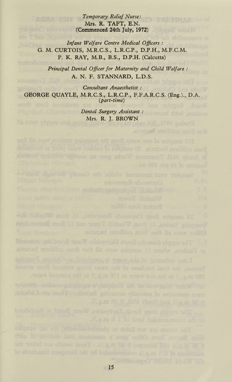 Temporary Relief Nurse: Mrs. R. TAFT, E.N. (Commenced 24th July, 1972) Infant Welfare Centre Medical Officers : G. M. CURTOIS, M.R.C.S., L.R.C.P., D.P.H., M.F.C.M. P. K. RAY, M.B., B.S., D.P.H. (Calcutta) Principal Dental Officer for Maternity and Child Welfare : A. N. F. STANNARD, L.D.S. Cotisuhant Anaesthetist : GEORGE QUAYLE, M.R.C.S., L.R.C.P., F.F.A.R.C.S. (Eng.)., D.A. {part-time) Dental Surgery Assistant : Mrs. R. J. BROWN