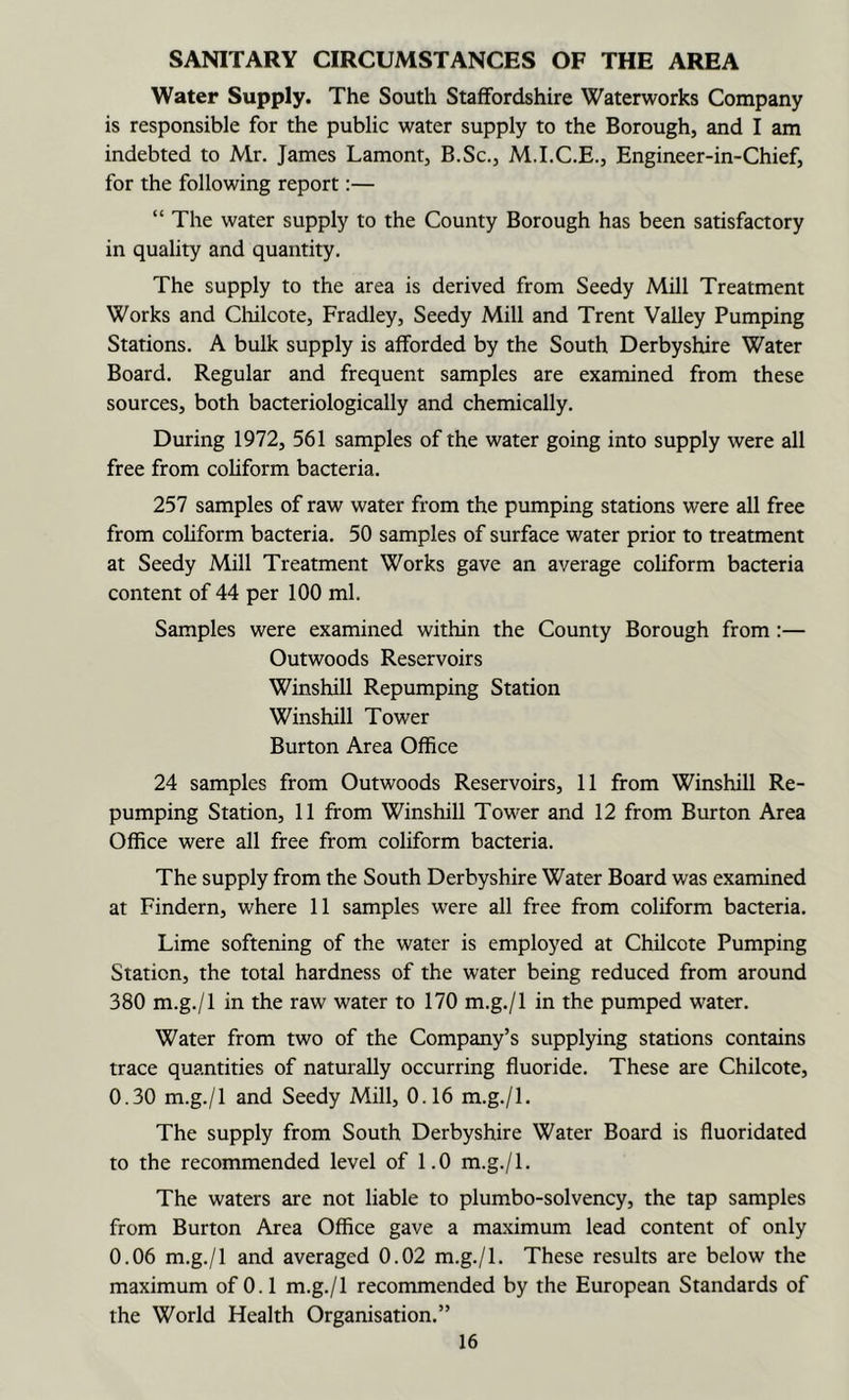 SANITARY CIRCUMSTANCES OF THE AREA Water Supply. The South Staffordshire Waterworks Company is responsible for the public water supply to the Borough, and I am indebted to Mr. James Lamont, B.Sc., M.I.C.E., Engineer-in-Chief, for the following report:— “ The water supply to the County Borough has been satisfactory in quality and quantity. The supply to the area is derived from Seedy Mill Treatment Works and Cliilcote, Fradley, Seedy Mill and Trent Valley Pumping Stations. A bulk supply is afforded by the South Derbyshire Water Board, Regular and frequent samples are examined from these sources, both bacteriologically and chemically. During 1972, 561 samples of the water going into supply were all free from coliform bacteria. 257 samples of raw water from the pumping stations were all free from coliform bacteria, 50 samples of surface water prior to treatment at Seedy Mill Treatment Works gave an average coliform bacteria content of 44 per 100 ml. Samples were examined within the County Borough from :— Outwoods Reservoirs Winshill Repumping Station Winshill Tower Burton Area Office 24 samples from Outwoods Reservoirs, 11 from Winshill Re- pumping Station, 11 from Winshill Tower and 12 from Burton Area Office were all free from coliform bacteria. The supply from the South Derbyshire Water Board was examined at Findern, where 11 samples were all free from coliform bacteria. Lime softening of the water is employed at Chilcote Pumping Station, the total hardness of the water being reduced from around 380 m.g./l in the raw water to 170 m.g,/l in the pumped water. Water from two of the Company’s supplying stations contains trace quantities of naturally occurring fluoride. These are Chilcote, 0.30 m.g./l and Seedy Mill, 0.16 m.g./l. The supply from South Derbyshire Water Board is fluoridated to the recommended level of 1.0 m.g./l. The waters are not liable to plumbo-solvency, the tap samples from Burton Area Office gave a maximum lead content of only 0.06 m.g./l and averaged 0.02 m.g./l. These results are below the maximum of 0.1 m.g./l recommended by the European Standards of the World Health Organisation.”