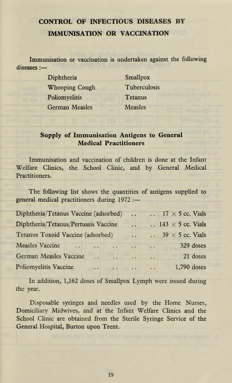 CONTROL OF INFECTIOUS DISEASES BY IMMUNISATION OR VACCINATION Immunisation or vaccination is undertaken against the following diseases:— Diphtheria Whooping Cough Poliomyelitis German Measles Smallpox Tuberculosis Tetanus Measles Supply of Immunisation Antigens to General Medical Practitioners Immunisation and vaccination of children is done at the Infant Welfare Clinics, the School Chnic, and by General Medical Practitioners. The following hst shows the quantities of antigens supplied to general medical practitioners during 1972 Diphtheria/Tetanus Vaccine (adsorbed) Diphtheria/Tetanus/Pertussis Vaccine Tetanus Toxoid Vaccine (adsorbed) Measles Vaccine German Measles Vaccine Poliomyelitis Vaccine 17 X 5 cc. Vials .. 143 X 5 cc. Vials .. 39 X 5 cc. Vials 329 doses 21 doses 1,790 doses In addition, 1,162 doses of Smallpox Lymph were issued during the year. Disposable syringes and needles used by the Home Nurses, Domiciliary Midwives, and at the Infant Welfare Chnics and the School Clinic are obtained from the Sterile Syringe Service of the General Hospital, Burton upon Trent.