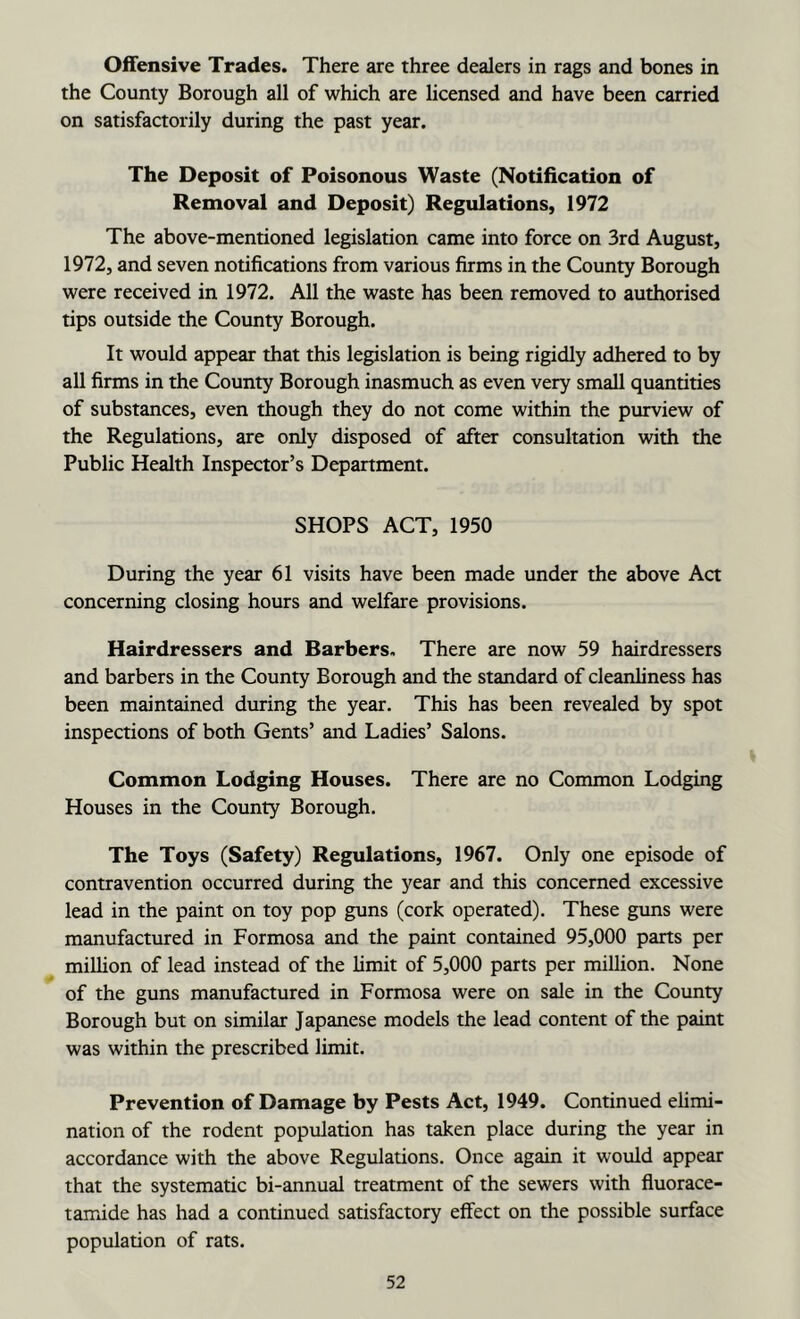 Offensive Trades. There are three dealers in rags and bones in the County Borough all of which are licensed and have been carried on satisfactorily during the past year. The Deposit of Poisonous Waste (Notification of Removal and Deposit) Regulations, 1972 The above-mentioned legislation came into force on 3rd August, 1972, and seven notifications from various firms in the County Borough were received in 1972. All the waste has been removed to authorised tips outside the County Borough. It would appear that this legislation is being rigidly adhered to by all firms in the County Borough inasmuch as even very small quantities of substances, even though they do not come within the purview of the Regulations, are only disposed of after consultation with the Public Health Inspector’s Department. SHOPS ACT, 1950 During the year 61 visits have been made under the above Act concerning closing hours and welfare provisions. Hairdressers and Barbers. There are now 59 hairdressers and barbers in the County Borough and the standard of cleanliness has been maintained during the year. This has been revealed by spot inspections of both Gents’ and Ladies’ Salons. Common Lodging Houses. There are no Common Lodging Houses in the County Borough. The Toys (Safety) Regulations, 1967. Only one episode of contravention occurred during the year and this concerned excessive lead in the paint on toy pop guns (cork operated). These guns were manufactured in Formosa and the paint contained 95,000 parts per million of lead instead of the limit of 5,000 parts per million. None of the guns manufactured in Formosa were on sale in the County Borough but on similar Japanese models the lead content of the paint was within the prescribed limit. Prevention of Damage by Pests Act, 1949. Continued elimi- nation of the rodent population has taken place during the year in accordance with the above Regulations. Once again it would appear that the systematic bi-annual treatment of the sewers with fiuorace- tamide has had a continued satisfactory effect on the possible surface population of rats.