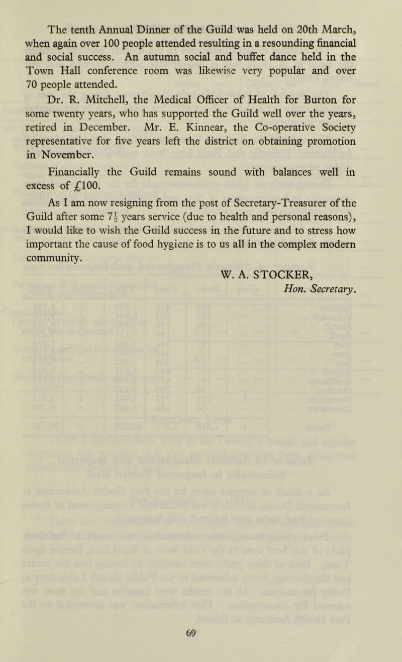 The tenth Annual Dinner of the Guild was held on 20th March, when again over 100 people attended resulting in a resounding financial and social success. An autumn social and buffet dance held in the Town Hall conference room was likewise very popular and over 70 people attended. Dr. R. Mitchell, the Medical Officer of Health for Burton for some twenty years, who has supported the Guild well over the years, retired in December. Mr. E. Kinnear, the Co-operative Society representative for five years left the district on obtaining promotion in November. Financially the Guild remains sound with balances well in excess of ;C100. As I am now resigning from the post of Secretary-Treasurer of the Guild after some 1\ years service (due to health and personal reasons), I would like to wish the Guild success in the future and to stress how important the cause of food hygiene is to us all in the complex modern community. W. A. STOCKER, Hon. Secretary.