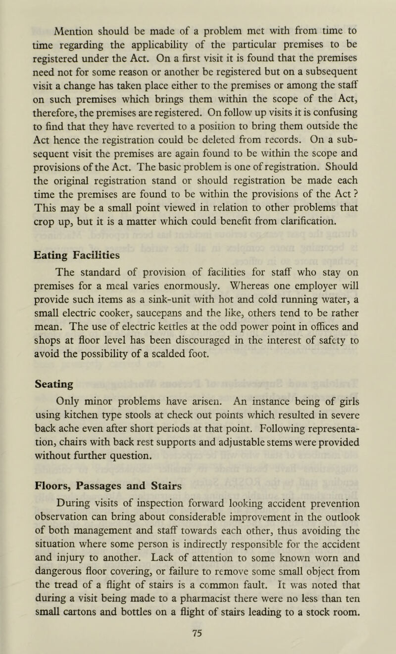 Mention should be made of a problem met with from time to time regarding the applicability of the particular premises to be registered under the Act. On a first visit it is found that the premises need not for some reason or another be registered but on a subsequent visit a change has taken place either to the premises or among the staff on such premises which brings them within the scope of the Act, therefore, the premises are registered. On follow up visits it is confusing to find that they have reverted to a position to bring them outside the Act hence the registration could be deleted from records. On a sub- sequent visit the premises are again found to be within the scope and provisions of the Act. The basic problem is one of registration. Should the original registiation stand or should registration be made each time the premises are found to be within the provisions of the Act ? This may be a small point viewed in relation to other problems that crop up, but it is a matter which could benefit from clarification. Eating Facilities The standard of provision of facilities for staff who stay on premises for a meal varies enormously. Whereas one employer will provide such items as a sink-unit with hot and cold running water, a small electric cooker, saucepans and the like, others tend to be rather mean. The use of electric kettles at the odd power point in offices and shops at floor level has been discouraged in the interest of safety to avoid the possibility of a scalded foot. Seating Only minor problems have arisen. An instance being of girls using kitchen type stools at check out points which resulted in severe back ache even after short periods at that point. Following representa- tion, chairs with back rest supports and adjustable stems were provided without further question. Floors, Passages and Stairs During visits of inspection forward looking accident prevention observation can bring about considerable improvement in the outlook of both management and staff towards each other, thus avoiding the situation where some person is indirectly responsible for the accident and injury to another. Lack of attention to some known worn and dangerous floor covering, or failure to remove some small object from the tread of a flight of stairs is a common fault. It was noted that during a visit being made to a pharmacist there were no less than ten small cartons and bottles on a flight of stairs leading to a stock room.