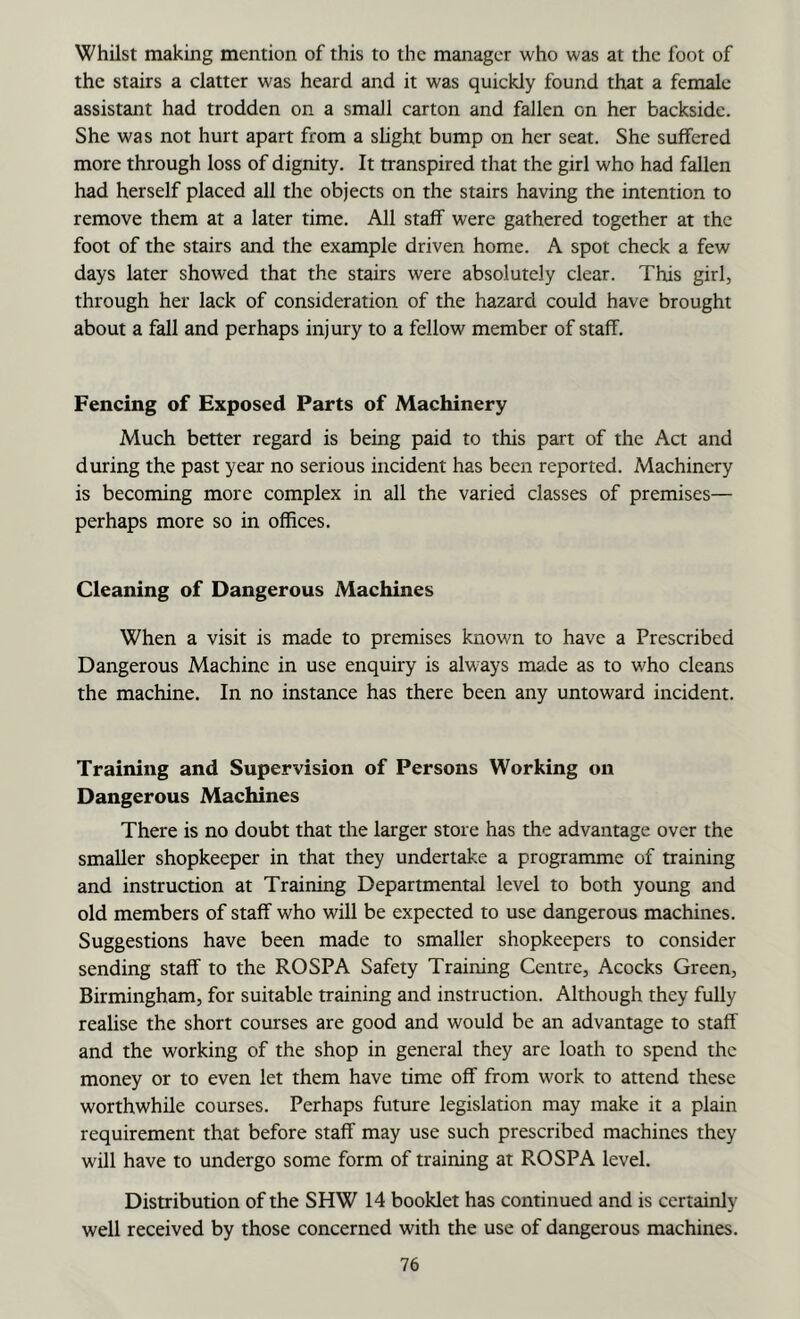 Whilst making mention of this to the manager who was at the foot of the stairs a clatter was heard and it was quickly found that a female assistant had trodden on a small carton and fallen on her backside. She was not hurt apart from a shght bump on her seat. She suffered more through loss of dignity. It transpired that the girl who had fallen had herself placed all the objects on the stairs having the intention to remove them at a later time. All staff were gathered together at the foot of the stairs and the example driven home. A spot check a few days later showed that the stairs were absolutely clear. This girl, through her lack of consideration of the hazard could have brought about a fall and perhaps injury to a fellow member of staff. Fencing of Exposed Parts of Machinery Much better regard is being paid to this part of the Act and during the past year no serious incident has been reported. Machinery is becoming more complex in all the varied classes of premises— perhaps more so in offices. Cleaning of Dangerous Machines When a visit is made to premises known to have a Prescribed Dangerous Machine in use enquiry is always made as to who cleans the machine. In no instance has there been any untoward incident. Training and Supervision of Persons Working on Dangerous Machines There is no doubt that the larger store has the advantage over the smaller shopkeeper in that they undertake a programme of training and instruction at Training Departmental level to both young and old members of staff who will be expected to use dangerous machines. Suggestions have been made to smaller shopkeepers to consider sending staff to the ROSPA Safety Training Centre, Acocks Green, Birmingham, for suitable training and instruction. Although they fully realise the short courses are good and would be an advantage to staff and the working of the shop in general they are loath to spend the money or to even let them have time off from work to attend these worthwhile courses. Perhaps future legislation may make it a plain requirement that before staff may use such prescribed machines they will have to undergo some form of training at ROSPA level. Distribution of the SHW 14 booklet has continued and is certainly well received by those concerned with the use of dangerous machines.