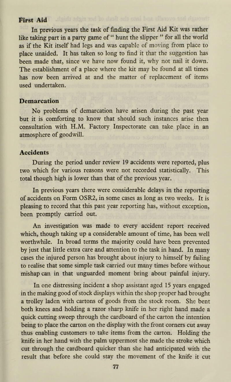 First Aid In previous years the task of finding the First Aid Kit was rather like taking part in a party game of “ hunt the slipper ” for all the world as if the Kit itself had legs and was capable of moving from place to place unaided. It has taken so long to find it that the suggestion has been made that, since we have now found it, why not nail it down. The establishment of a place where the kit may be found at all times has now been arrived at and the matter of replacement of items used undertaken. Demarcation No problems of demarcation have arisen during the past year but it is comforting to know that should such instances arise then consultation with H.M. Factory Inspectorate can take place in an atmosphere of goodwill. Accidents During the period under review 19 accidents were reported, plus two which for various reasons were not recorded statistically. This total though high is lower than that of the previous year. In previous years there were considerable delays in the reporting of accidents on Form OSR2, in some cases as long as two weeks. It is pleasing to record that this past year reporting has, without exception, been promptly carried out. An investigation was made to every accident report received which, though taking up a considerable amount of time, has been well wonhwhile. In broad terms the majority could have been prevented by just that little extra care and attention to the task in hand. In many cases the injured person has brought about injury to himself by failing to realise that some simple task carried out many times before without mishap can in that unguarded moment bring about painful injury. In one distressing incident a shop assistant aged 15 years engaged in the making good of stock displays within the shop proper had brought a trolley laden with cartons of goods from the stock room. She bent both knees and holding a razor sharp loiife in her right hand made a quick cutting sweep through the cardboard of the carton the intention being to place the carton on the display with the front corners cut away thus enabling customers to take items from the carton. Holding the knife in her hand with the palm uppermost she made the stroke which cut through the cardboard quicker than she had anticipated with the result that before she could stay the movement of the knife it cut