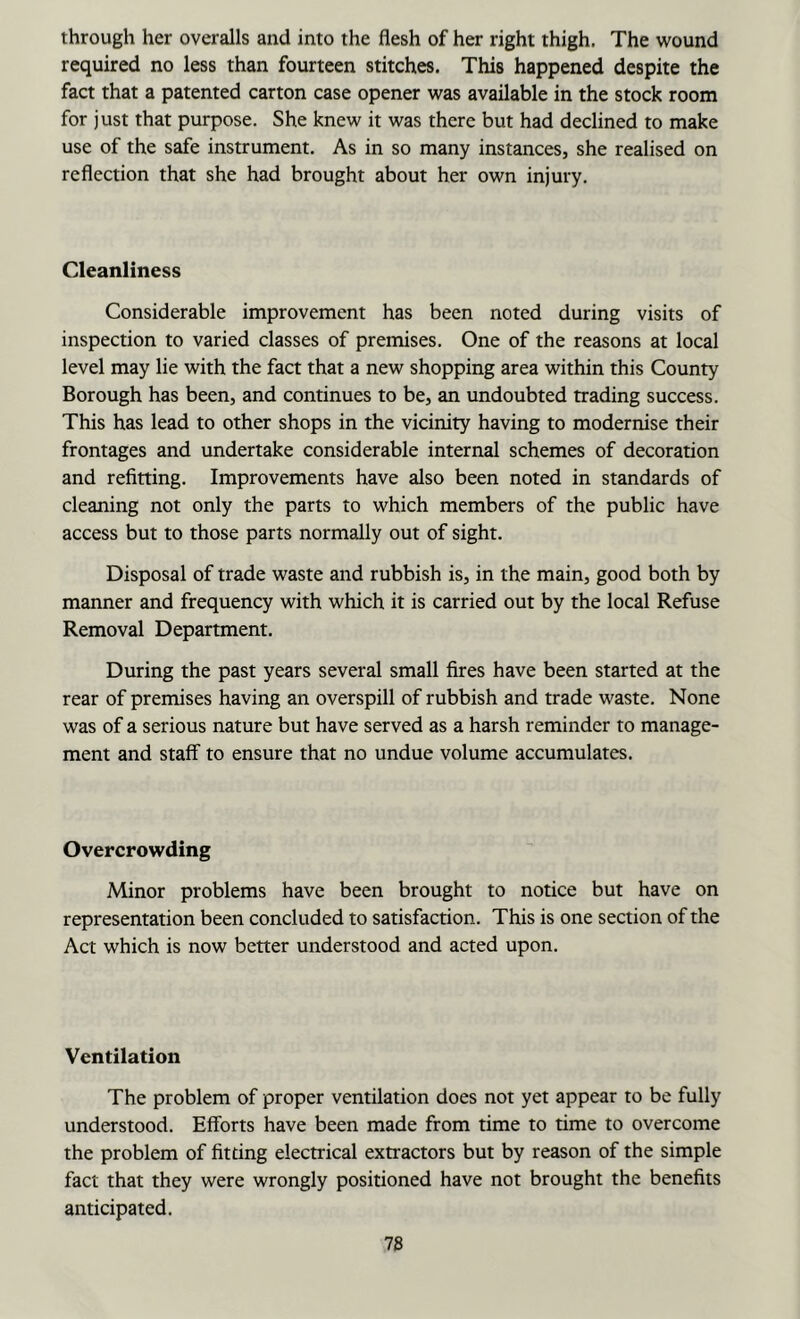 through her overalls and into the flesh of her right thigh. The wound required no less than fourteen stitches. This happened despite the fact that a patented carton case opener was available in the stock room for just that purpose. She knew it was there but had declined to make use of the safe instrument. As in so many instances, she realised on reflection that she had brought about her own injury. Cleanliness Considerable improvement has been noted during visits of inspection to varied classes of premises. One of the reasons at local level may lie with the fact that a new shopping area within this County Borough has been, and continues to be, an undoubted trading success. This has lead to other shops in the vicinity having to modernise their frontages and undertake considerable internal schemes of decoration and refitting. Improvements have also been noted in standards of cleaning not only the parts to which members of the public have access but to those parts normally out of sight. Disposal of trade waste and rubbish is, in the main, good both by manner and frequency with which it is carried out by the local Refuse Removal Department. During the past years several small fires have been started at the rear of premises having an overspill of rubbish and trade waste. None was of a serious nature but have served as a harsh reminder to manage- ment and staff to ensure that no undue volume accumulates. Overcrowding Minor problems have been brought to notice but have on representation been concluded to satisfaction. This is one section of the Act which is now better understood and acted upon. Ventilation The problem of proper ventilation does not yet appear to be fully understood. Efforts have been made from time to time to overcome the problem of fitting electrical extractors but by reason of the simple fact that they were wrongly positioned have not brought the benefits anticipated.