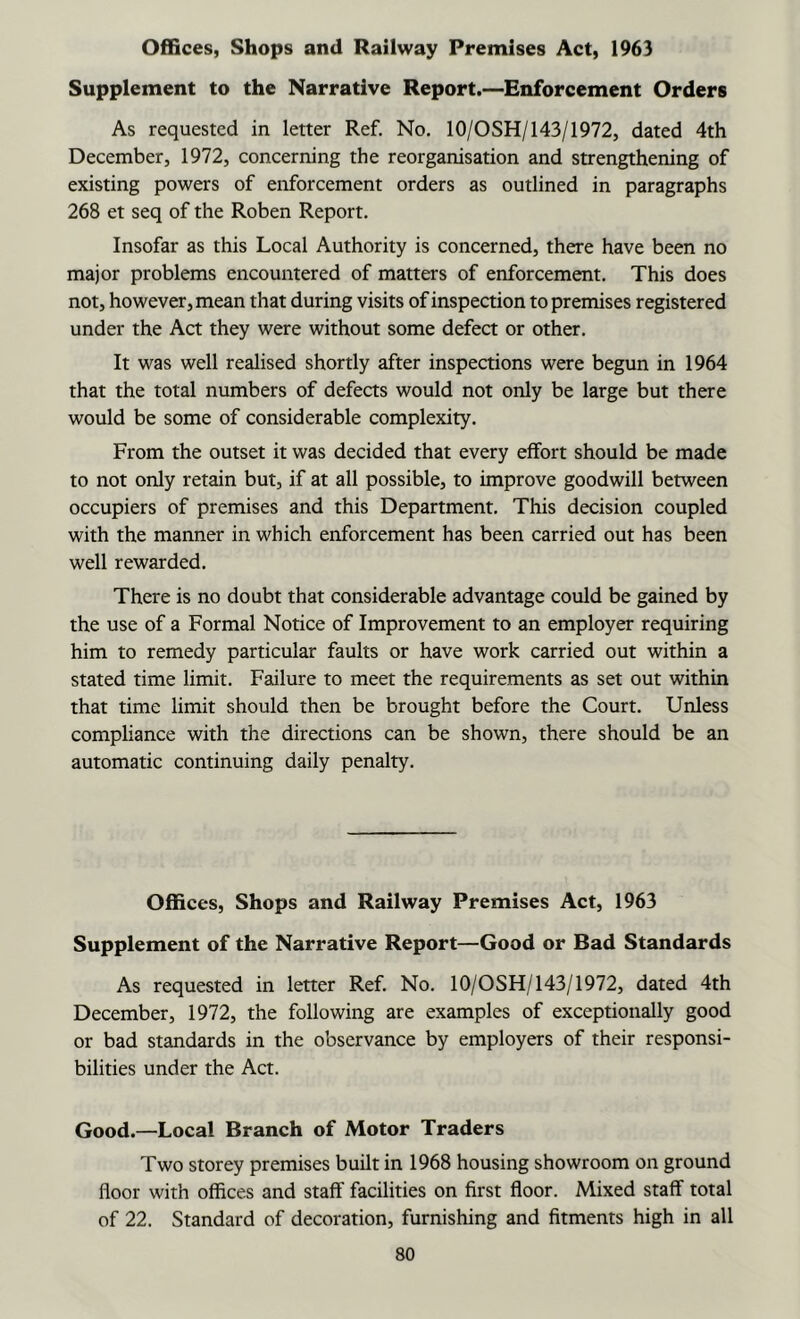 Offices, Shops and Railway Premises Act, 1963 Supplement to the Narrative Report.—Enforcement Orders As requested in letter Ref. No. lO/OSH/143/1972, dated 4th December, 1972, concerning the reorganisation and strengthening of existing powers of enforcement orders as outlined in paragraphs 268 et seq of the Roben Report. Insofar as this Local Authority is concerned, there have been no major problems encountered of matters of enforcement. This does not, however, mean that during visits of inspection to premises registered under the Act they were without some defect or other. It was well realised shortly after inspections were begun in 1964 that the total numbers of defects would not only be large but there would be some of considerable complexity. From the outset it was decided that every effort should be made to not only retain but, if at all possible, to improve goodwill between occupiers of premises and this Department. This decision coupled with the manner in which enforcement has been carried out has been well rewarded. There is no doubt that considerable advantage could be gained by the use of a Formal Notice of Improvement to an employer requiring him to remedy particular faults or have work carried out within a stated time limit. Failure to meet the requirements as set out within that time limit should then be brought before the Court. Unless compliance with the directions can be shown, there should be an automatic continuing daily penalty. Offices, Shops and Railway Premises Act, 1963 Supplement of the Narrative Report—Good or Bad Standards As requested in letter Ref. No. lO/OSH/143/1972, dated 4th December, 1972, the following are examples of exceptionally good or bad standards in the observance by employers of their responsi- bilities under the Act. Good.—Local Branch of Motor Traders Two storey premises built in 1968 housing showroom on ground floor with offices and staff facilities on first floor. Mixed staff total of 22. Standard of decoration, furnishing and fitments high in all