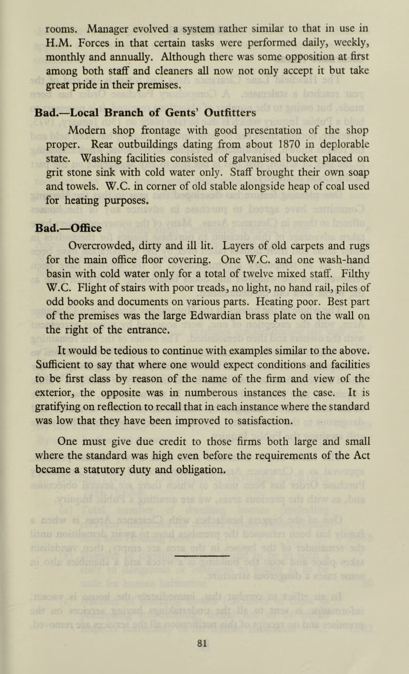 rooms. Manager evolved a system rather similar to that in use in H.M. Forces in that certain tasks were performed daily, weekly, monthly and annually. Although there was some opposition at first among both staff and cleaners all now not only accept it but take great pride in their premises. Bad.—Local Branch of Gents’ Outfitters Modern shop frontage with good presentation of the shop proper. Rear outbuildings dating from about 1870 in deplorable state. Washing facilities consisted of galvanised bucket placed on grit stone sink with cold water only. Staff brought their own soap and towels. W.C. in corner of old stable alongside heap of coal used for heating purposes. Bad.—Office Overcrowded, dirty and ill lit. Layers of old carpets and rugs for the main office floor covering. One W.C. and one wash-hand basin with cold water only for a total of twelve mixed staff. Filthy W.C. Flight of stairs with poor treads, no light, no hand rail, piles of odd books and documents on various parts. Heating poor. Best part of the premises was the large Edwardian brass plate on the wall on the right of the entrance. It would be tedious to continue with examples similar to the above. Sufficient to say that where one would expect conditions and facilities to be first class by reason of the name of the firm and view of the exterior, the opposite was in numberous instances the case. It is gratifying on reflection to recall that in each instance where the standard was low that they have been improved to satisfaction. One must give due credit to those firms both large and small where the standard was high even before the requirements of the Act became a statutory duty and obligation.