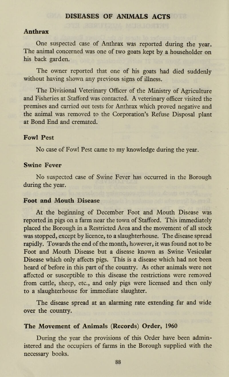 DISEASES OF ANIMALS ACTS Anthrax One suspected case of Anthrax was reported during the year. The animal concerned was one of two goats kept by a householder on his back garden. The owner reported that one of his goats had died suddenly without having shown any previous signs of illness. The Divisional Veterinary Officer of the Ministry of Agriculture and Fisheries at Stafford was contacted. A veterinary officer visited the premises and carried out tests for Anthrax which proved negative and the animal was removed to the Corporation’s Refuse Disposal plant at Bond End and cremated. Fowl Pest No case of Fowl Pest came to my knowledge during the year. Swine Fever No suspected case of Swine Fever has occurred in the Borough during the year. Foot and Mouth Disease At the beginning of December Foot and Mouth Disease was reported in pigs on a farm near the town of Stafford. This immediately placed the Borough in a Restricted Area and the movement of all stock was stopped, except by licence, to a slaughterhouse. The disease spread rapidly. Towards the end of the month, however, it was found not to be Foot and Mouth Disease but a disease known as Swine Vesicular Disease which only affects pigs. This is a disease which had not been heard of before in this part of the country. As other animals were not affected or susceptible to this disease the restrictions were removed from cattle, sheep, etc., and only pigs were licensed and then only to a slaughterhouse for immediate slaughter. The disease spread at an alarming rate extending far and wide over the country. The Movement of Animals (Records) Order, 1960 During the year the provisions of this Order have been admin- istered and the occupiers of farms in the Borough supplied with the necessary books.