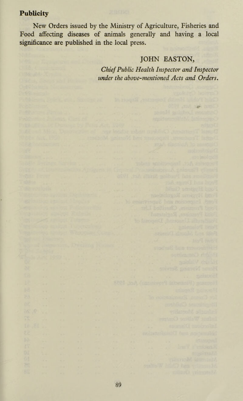 Publicity New Orders issued by the Ministry of Agriculture, Fisheries and Food affecting diseases of animals generally and having a local significance are published in the local press. JOHN EASTON, Chief Public Health Inspector and Inspector under the above-mentioned Acts and Orders.