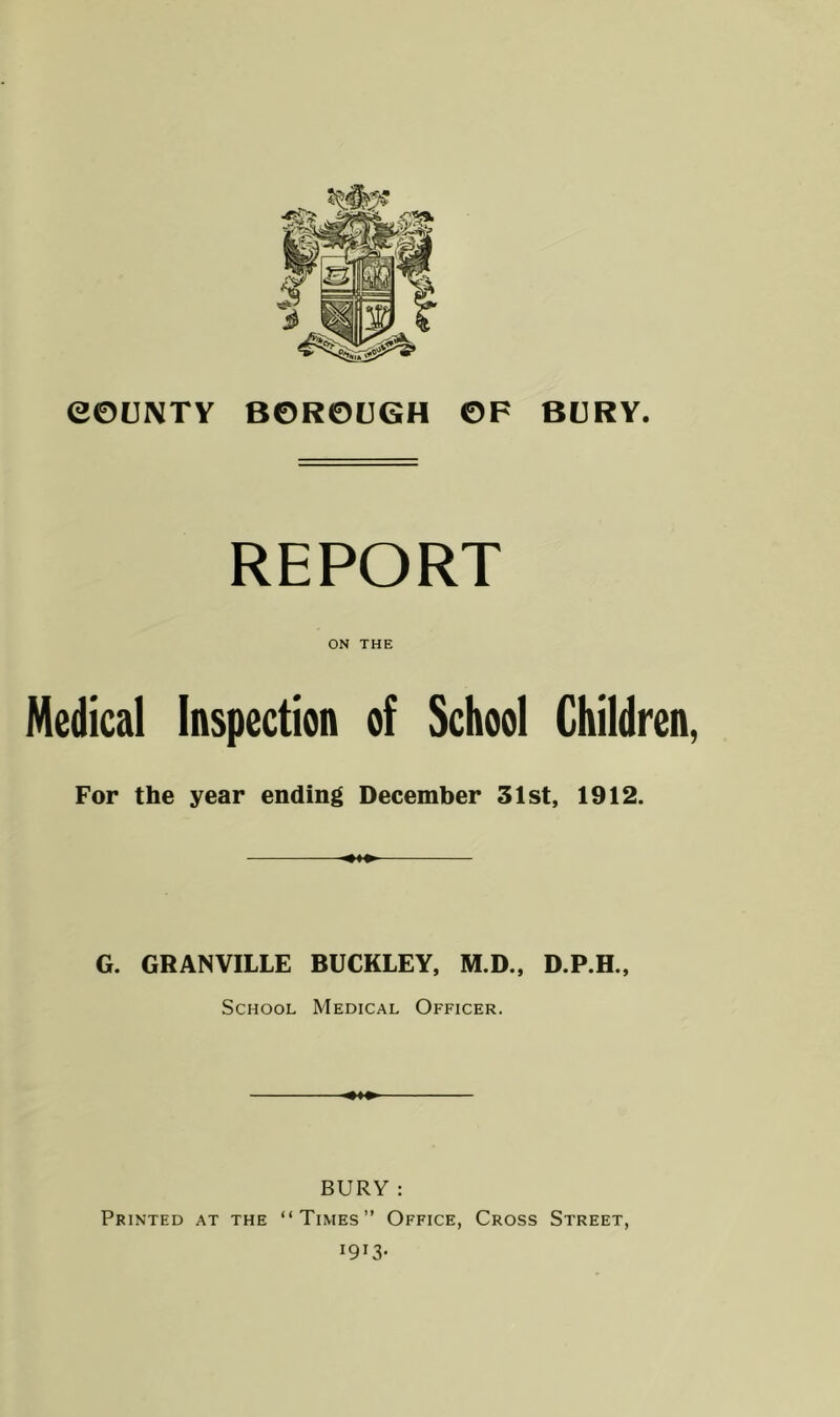 REPORT ON THE Medical Inspection of School Children, For the year ending December 31st, 1912. G. GRANVILLE BUCKLEY, M.D., D.P.H., School Medical Officer. BURY : Printed at the “Times” Office, Cross Street, 1913-