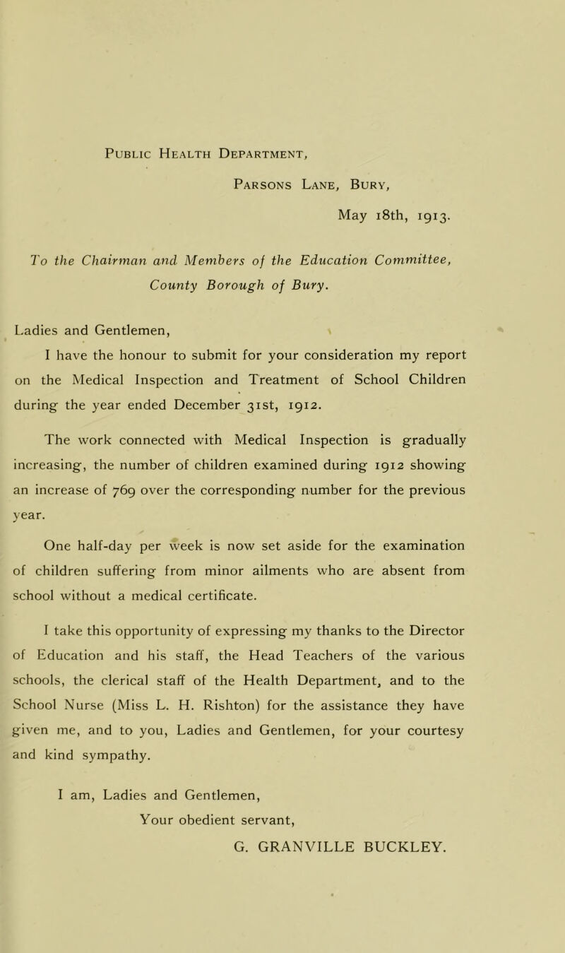 Public Health Department, Parsons Lane, Bury, May i8th, 1913. To the Chairman and Members of the Education Committee, County Borough of Bury. Ladies and Gentlemen, I have the honour to submit for your consideration my report on the Medical Inspection and Treatment of School Children during the year ended December 31st, 1912. The work connected with Medical Inspection is gradually increasing, the number of children examined during 1912 showing an increase of 769 over the corresponding number for the previous year. One half-day per week is now set aside for the examination of children suffering from minor ailments who are absent from school without a medical certificate. I take this opportunity of expressing my thanks to the Director of Education and his staff, the Head Teachers of the various schools, the clerical staff of the Health Department, and to the School Nurse (Miss L. H. Rishton) for the assistance they have given me, and to you. Ladies and Gentlemen, for your courtesy and kind sympathy. I am. Ladies and Gentlemen, Your obedient servant. G. GRANVILLE BUCKLEY.