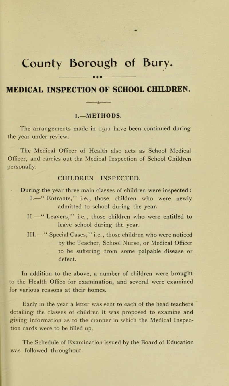♦4-# MEDICAL INSPECTION OF SCHOOL CHILDREN. =5> I.—METHODS. The arrangements made in 1911 have been continued during the year under review. The Medical Officer of Health also acts as School Medical Officer, and carries out the Medical Inspection of School Children personally. CHILDREN INSPECTED. During the year three main classes of children were Inspected : I.—“ Entrants,” i.e., those children who were newly admitted to school during the year. II.—“ Leavers,” i.e., those children who were entitled to leave school during the year. HI.—‘‘ Special Cases,” i.e., those children who were noticed by the Teacher, School Nurse, or Medical Officer to be suffering from some palpable disease or defect. In addition to the above, a number of children were brought to the Health Office for examination, and several were examined for various reasons at their homes. Early in the year a letter was sent to each of the head teachers detailing the classes of children it was proposed to examine and giving information as to the manner in which the Medical Inspec- tion cards were to be filled up. The Schedule of Examination Issued by the Board of Education was followed throughout.
