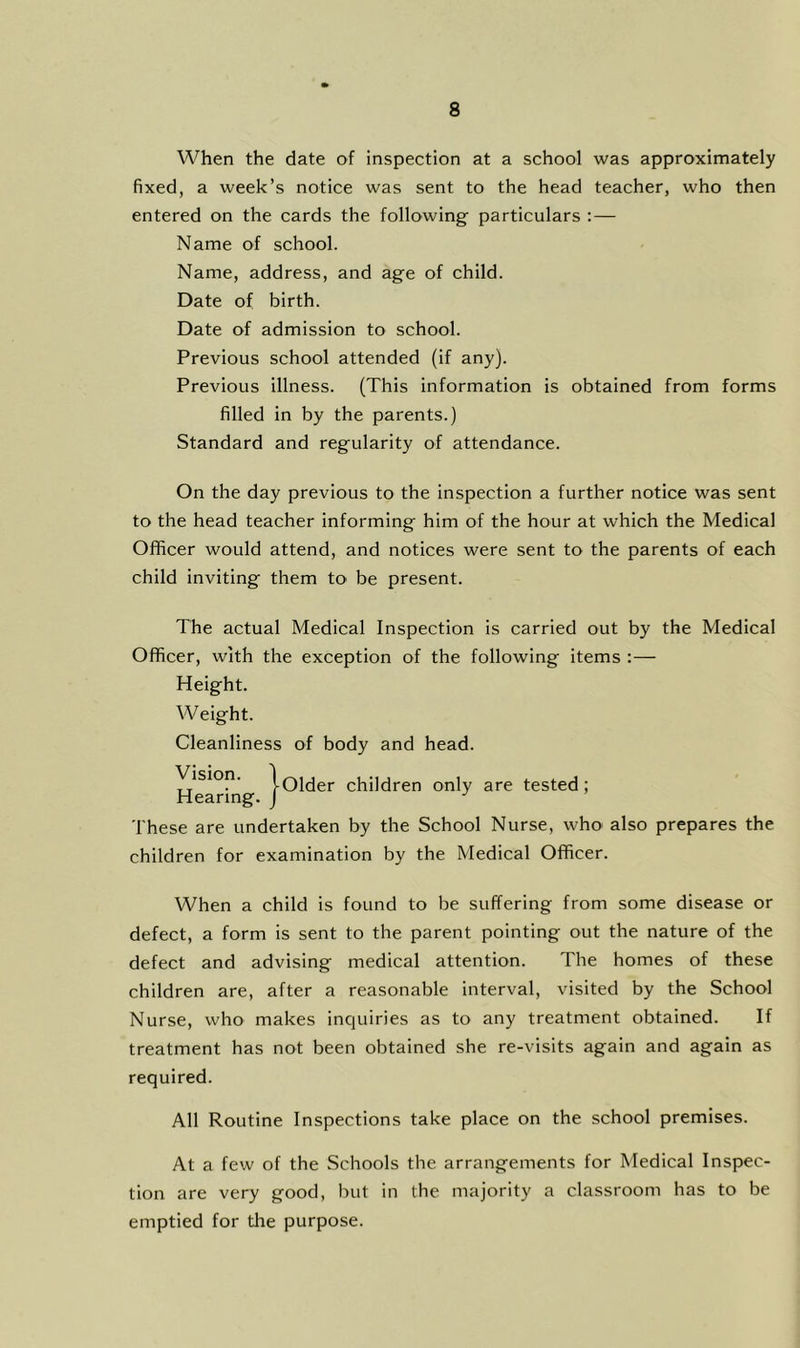 When the date of inspection at a school was approximately fixed, a week’s notice was sent to the head teacher, who then entered on the cards the following particulars : — Name of school. Name, address, and age of child. Date of birth. Date of admission to school. Previous school attended (if any). Previous illness. (This information is obtained from forms filled in by the parents.) Standard and regularity of attendance. On the day previous to the inspection a further notice was sent to the head teacher informing him of the hour at which the Medical Officer would attend, and notices were sent to the parents of each child inviting them to be present. The actual Medical Inspection is carried out by the Medical Officer, with the exception of the following items :— Height. W eight. Cleanliness of body and head. H^earing children only are tested; These are undertaken by the School Nurse, who also prepares the children for examination by the Medical Officer. When a child is found to be suffering from some disease or defect, a form is sent to the parent pointing out the nature of the defect and advising medical attention. The homes of these children are, after a reasonable interval, visited by the School Nurse, who makes inquiries as to any treatment obtained. If treatment has not been obtained she re-visits again and again as required. All Routine Inspections take place on the school premises. At a few of the Schools the arrangements for Medical Inspec- tion are very good, Init in the majority a classroom has to be emptied for the purpose.