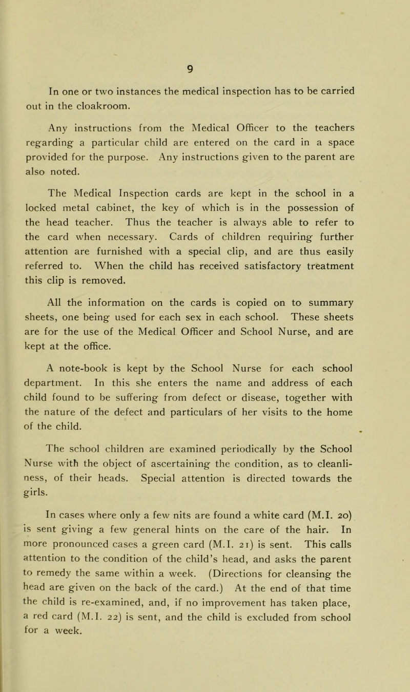 In one or two instances the medical inspection has to be carried out in the cloakroom. Any instructions from the Medical Officer to the teachers regarding a particular child are entered on the card in a space provided for the purpose. .Any instructions given to the parent are also noted. The Medical Inspection cards are kept in the school in a locked metal cabinet, the key of which is in the possession of the head teacher. Thus the teacher is always able to refer to the card when necessary. Cards of children requiring further attention are furnished with a special clip, and are thus easily referred to. When the child has received satisfactory treatment this clip is removed. All the information on the cards is copied on to summary sheets, one being used for each sex in each school. These sheets are for the use of the Medical Officer and School Nurse, and are kept at the office. A note-book is kept by the School Nurse for each school department. In this she enters the name and address of each child found to be suffering from defect or disease, together with the nature of the defect and particulars of her visits to the home of the child. The school children are examined periodically by the School Nurse with the object of ascertaining the condition, as tO' cleanli- ness, of their heads. Special attention is directed towards the girls. In cases where only a few nits are found a white card (M.I. 20) is sent giving a few general hints on the care of the hair. In more pronounced cases a green card (M.I. 21) is sent. This calls attention to the condition of the child’s head, and asks the parent to remedy the same within a week. (Directions for cleansing the head are given on the back of the card.) At the end of that time the child is re-examined, and, if no improvement has taken place, a red card (M.I. 22) is sent, and the child is excluded from school for a week.