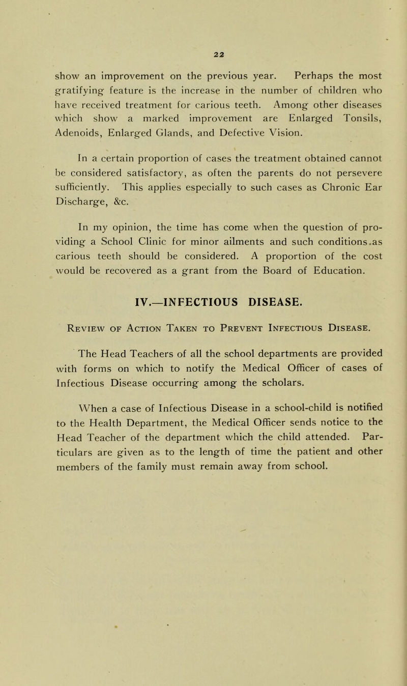 show an improvement on the previous year. Perhaps the most gratifying- feature is the increase in the number of children who have received treatment for carious teeth. Among other diseases which show a marked improvement are Enlarged Tonsils, Adenoids, Enlarged Glands, and Defective Vision. In a certain proportion of cases the treatment obtained cannot be considered satisfactory, as often the parents do not persevere sufficiently. This applies especially to such cases as Chronic Ear Discharge, &c. In my opinion, the time has come when the question of pro- viding a School Clinic for minor ailments and such conditions.as carious teeth should be considered. A proportion of the cost would be recovered as a grant from the Board of Education. IV.—INFECTIOUS DISEASE. Review of Action Taken to Prevent Infectious Disease. The Head Teachers of all the school departments are provided with forms on which to notify the Medical Officer of cases of Infectious Disease occurring among the scholars. When a case of Infectious Disease in a school-child is notified to the Health Department, the Medical Officer sends notice to the Head Teacher of the department which the child attended. Par- ticulars are given as to the length of time the patient and other members of the family must remain away from school.