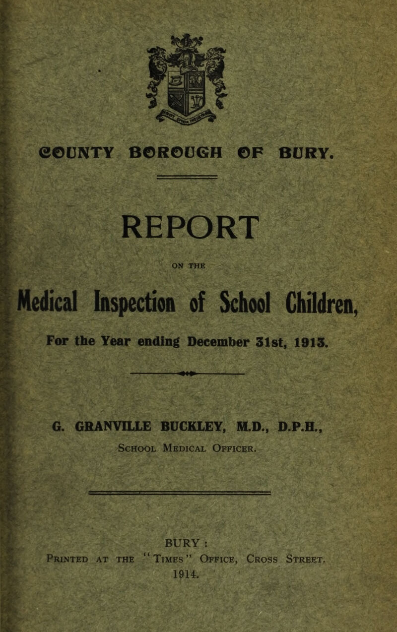 eOUNTY BGROOGH OP BURY. REPORT ON THE Medical Inspectioa of School Children, For the Year ending December 31st, 1913. — . ■■ G. GRANVILLE BUCKLEY, M.D., D.P.H., School Medical Officer. BURY : Printed at the “Times” Office, Cross Street. 1914.