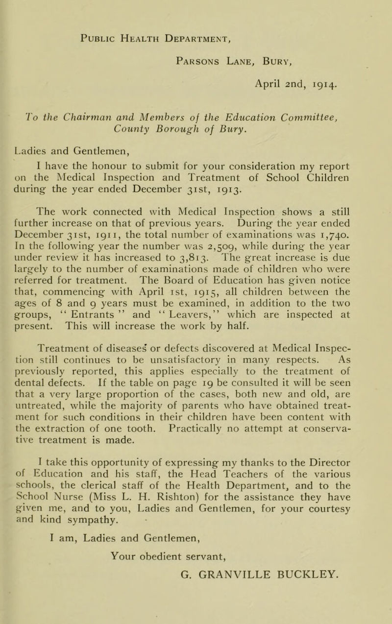 Public Health Department Parsons Lane, Bury, April 2nd, 1914. To the Chairman and Members 0} the Education Committee, County Borough of Bury. Ladies and Gentlemen, I have the honour to submit for your consideration my report on the Medical Inspection and Treatment of School Children during the year ended December 31st, 1913. The work connected with Medical Inspection shows a still further increase on that of previous years. During the year ended December 31st, 1911, the total number of examinations was 1,740. In the following year the number was 2,509, while during the year under review it has increased to 3,813. The great increase is due largely to the number of examinations made of children who were referred for treatment. The Board of Education has given notice that, commencing with April ist, 1915, all children between the ages of 8 and 9 years must be examined, in addition to the two groups, “ Entrants ” and “ Leavers,” which are inspected at present. This will increase the work by half. Treatment of diseases or defects discovered at Medical Inspec- tion still continues to be unsatisfactory in many respects. As previously reported, this applies especially to the treatment of dental defects. If the table on page 19 be consulted it will be seen that a very large proportion of the cases, both new and old, are untreated, while the majority of parents who have obtained treat- ment for such conditions In their children have been content with the extraction of one tooth. Practically no attempt at conserva- tive treatment is made. I take this opportunity of expressing my thanks to the Director of Education and his staff, the Head Teachers of the various schools, the clerical staff of the Health Department, and to the School Nurse (Miss L. H. Rishton) for the assistance they have given me, and to you. Ladies and Gentlemen, for your courtesy and kind sympathy. I am. Ladies and Gentlemen, Your obedient servant. G. GRANVILLE BUCKLEY.