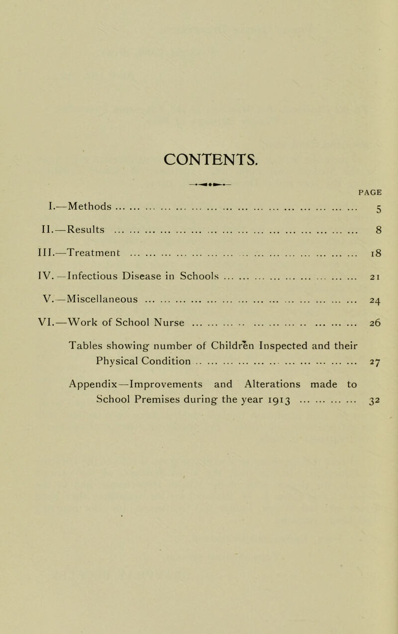 CONTENTS. PAGE I.—Methods 5 II. — Results 8 III. —Treatment 18 IV. —Infectious Disease in Schools 21 V.—Miscellaneous 24 VI.—Work of School Nurse 26 Tables showing number of Children Inspected and their Physical Condition 27 Appendix—Improvements and Alterations made to School Premises during the year 1913 32