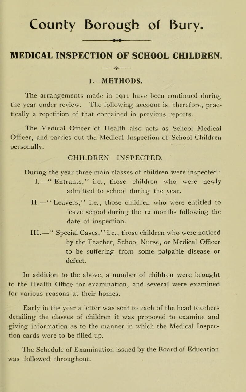 MEDICAL INSPECTION OF SCHOOL CHILDREN. O I.—METHODS. The arrangements made In 1911 have been continued during the year under review. The following account is, therefore, prac- tically a repetition of that contained in previous reports. The Medical Officer of Health also acts as School Medical Officer, and carries out the Medical Inspection of School Children personally. CHILDREN INSPECTED. During the year three main classes of children were inspected : 1.—“ Entrants,” i.e., those children who were newly admitted to school during the year. H.—” Leavers,” i.e., those children who were entitled to leave school during the 12 months following the date of inspection. HI.—‘‘ Special Cases,” I.e., those children who were noticed by the Teacher, School Nurse, or Medical Officer to be suffering from some palpable disease or defect. In addition to the above, a number of children were brought to the Health Office for examination, and several were examined for various reasons at their homes. Early in the year a letter was sent to each of the head teachers detailing the classes of children it was proposed to examine and giving information as to the manner in which the Medical Inspec- tion cards were to be filled up. The Schedule of Examination issued by the Board of Education was followed throughout.