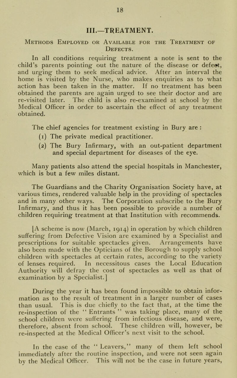 III.—TREATMENT. Methods Employed or Available for the Treatment of Defects. In all conditions requiring treatment a note is sent to the child’s parents pointing out the nature of the disease or defe»t, and urging them to seek medical advice. After an interval the home is visited by the Nurse, who makes enquiries as to what action has been taken in the matter. If no treatment has been obtained the parents are again urged to see their doctor and are re-visited later. The child is also re-examined at school by the Medical Officer in order to ascertain the effect of any treatment obtained. The chief agencies for treatment existing in Bury are ; (1) The private medical practitioner. (2) The Bury Infirmary, with an out-patient department and special department for diseases of the eye. Many patients also attend the special hospitals in Manchester, which is but a few miles distant. The Guardians and the Charity Organisation Society have, at various times, rendered valuable help in the providing of spectacles and in many other ways. The Corporation subscribe to the Bury Infirmary, and thus it has been possible tO' provide a number of children requiring treatment at that Institution with recommends. [A scheme is now (March, 1914) in operation by which children suffering from Defective Vision are examined by a Specialist and prescriptions for suitable spectacles given. Arrangements have also been made with the Opticians of the Borough to supply school children with spectacles at certain rates, according to the variety of lenses required. In necessitous cases the Local Education Authority will defray the cost of spectacles as well as that of examination by a Specialist.] During the year it has been found impossible to obtain infor- mation as to the result of treatment in a larger number of cases than usual. This is due chiefly to the fact that, at the time the re-inspection of the “ Entrants ” was taking place, many of the school children were suffering from infectious disease, and were, therefore, absent from school. These children will, however, be re-inspected at the Medical Officer’s next visit to the school. In the case of the “Leavers,” many of them left school immediately after the routine inspection, and were not seen again by the Medical Officer. This will not be the case in future years.