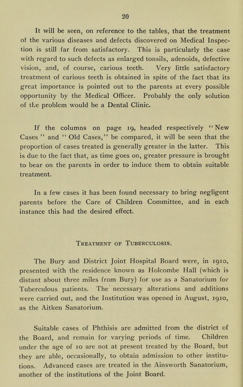 It will be seen, on reference to the tables, that the treatment of the various diseases and defects discovered on Medical Inspec- tion is still far from satisfactory. This is particularly the case with regard to such defects as enlarged tonsils, adenoids, defective vision, and, of course, carious teeth. Very little satisfactory treatment of carious teeth is obtained in spite of the fact that its great importance is pointed out to the parents at every possible opportunity by the Medical Officer. Probably the only solution of the problem would be a Dental Clinic. If the columns on page 19, headed respectively “New Cases ” and “ Old Cases,’’ be compared, it will be seen that the proportion of cases treated is generally greater in the latter. This is due to the fact that, as time goes on, greater pressure is brought to bear on the parents in order to induce them to obtain suitable treatment. In a few cases it has been found necessary to bring negligent parents before the Care of Children Committee, and in each instance this had the desired effect. Treatment of Tuberculosis. The Bury and District Joint Hospital Board were, in 1910, presented with the residence known as Holcombe Hall (which is distant about three miles from Bury) for use as a Sanatorium for Tuberculous patients. The necessary alterations and additions were carried out, and the Institution was opened in August, 1910, as the Aitken Sanatorium. Suitable cases of Phthisis are admitted from the district of the Board, and remain for varying periods of time. Children under the age of 10 are not at present treated by the Board, but they are able, occasionally, to obtain admission to other institu- tions. Advanced cases are treated in the Ainsworth Sanatorium, another of the institutions of the Joint Board.