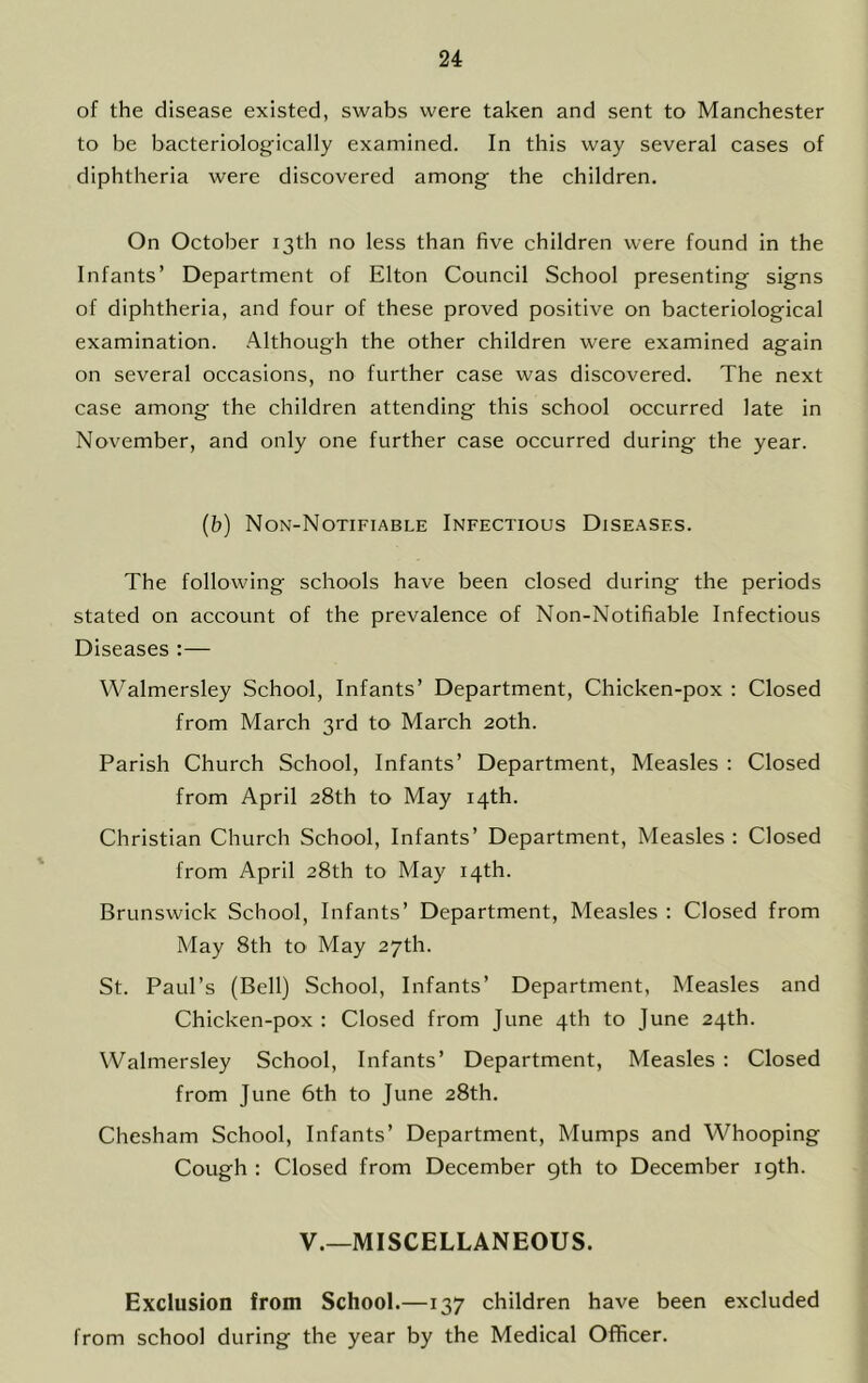 of the disease existed, swabs were taken and sent to Manchester to be bacteriologfically examined. In this way several cases of diphtheria were discovered among the children. On October 13th no less than five children were found in the Infants’ Department of Elton Council School presenting signs of diphtheria, and four of these proved positive on bacteriological examination. Although the other children were examined again on several occasions, no further case was discovered. The next case among the children attending this school occurred late in November, and only one further case occurred during the year. (b) Non-Notifiable Infectious Diseases. The following schools have been closed during the periods stated on account of the prevalence of Non-Notifiable Infectious Diseases :— Walmersley School, Infants’ Department, Chicken-pox ; Closed from March 3rd to March 20th. Parish Church School, Infants’ Department, Measles : Closed from April 28th to May 14th. Christian Church School, Infants’ Department, Measles; Closed from April 28th to May 14th. Brunswick School, Infants’ Department, Measles : Closed from May 8th tO' May 27th. St. Paul’s (Bell) School, Infants’ Department, Measles and Chicken-pox : Closed from June 4th to June 24th. Walmersley School, Infants’ Department, Measles : Closed from June 6th to June 28th. Chesham School, Infants’ Department, Mumps and Whooping Cough : Closed from December 9th to December 19th. V.—MISCELLANEOUS. Exclusion from School.—137 children have been excluded from school during the year by the Medical Officer.