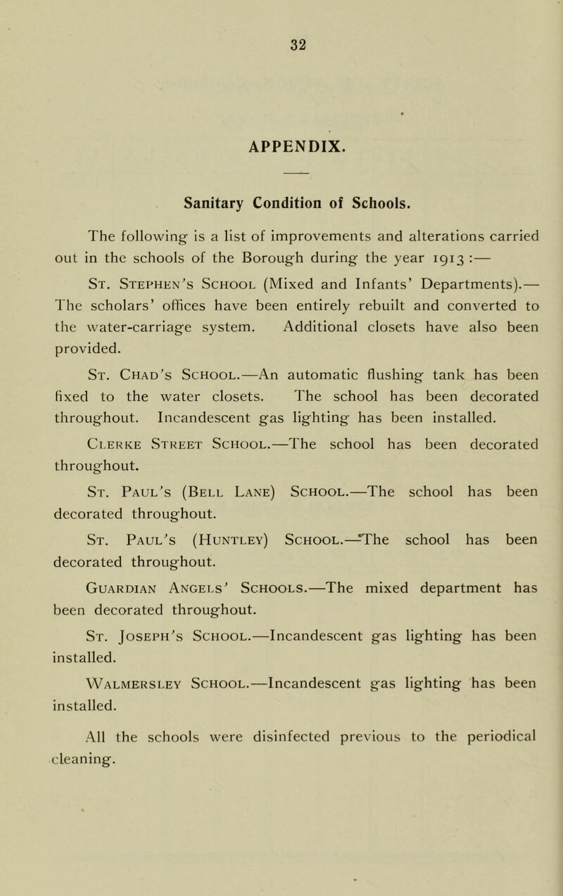 APPENDIX. Sanitary Condition of Schools. The following is a list of improvements and alterations carried out in the schools of the Borough during the year 1913 :— St. Stephen’s School (Mixed and Infants’ Departments).— The scholars’ offices have been entirely rebuilt and converted to the water-carriage system. Additional closets have also been provided. St. Chad’s School.—An automatic flushing tank has been fixed to the water closets. The school has been decorated throughout. Incandescent gas lighting has been installed. Clerke Street School.—The school has been decorated throughout. St. Paul’s (Bell Lane) School.—The school has been decorated throughout. St. Paul’s (Huntley) School.—H'he school has been decorated throughout. Guardian Angels’ Schools.—The mixed department has been decorated throughout. St. Joseph’s School.—Incandescent gas lighting has been installed. Walmersley School.—Incandescent gas lighting has been installed. ■A.!! the schools were disinfected previous to the periodical cleaning.