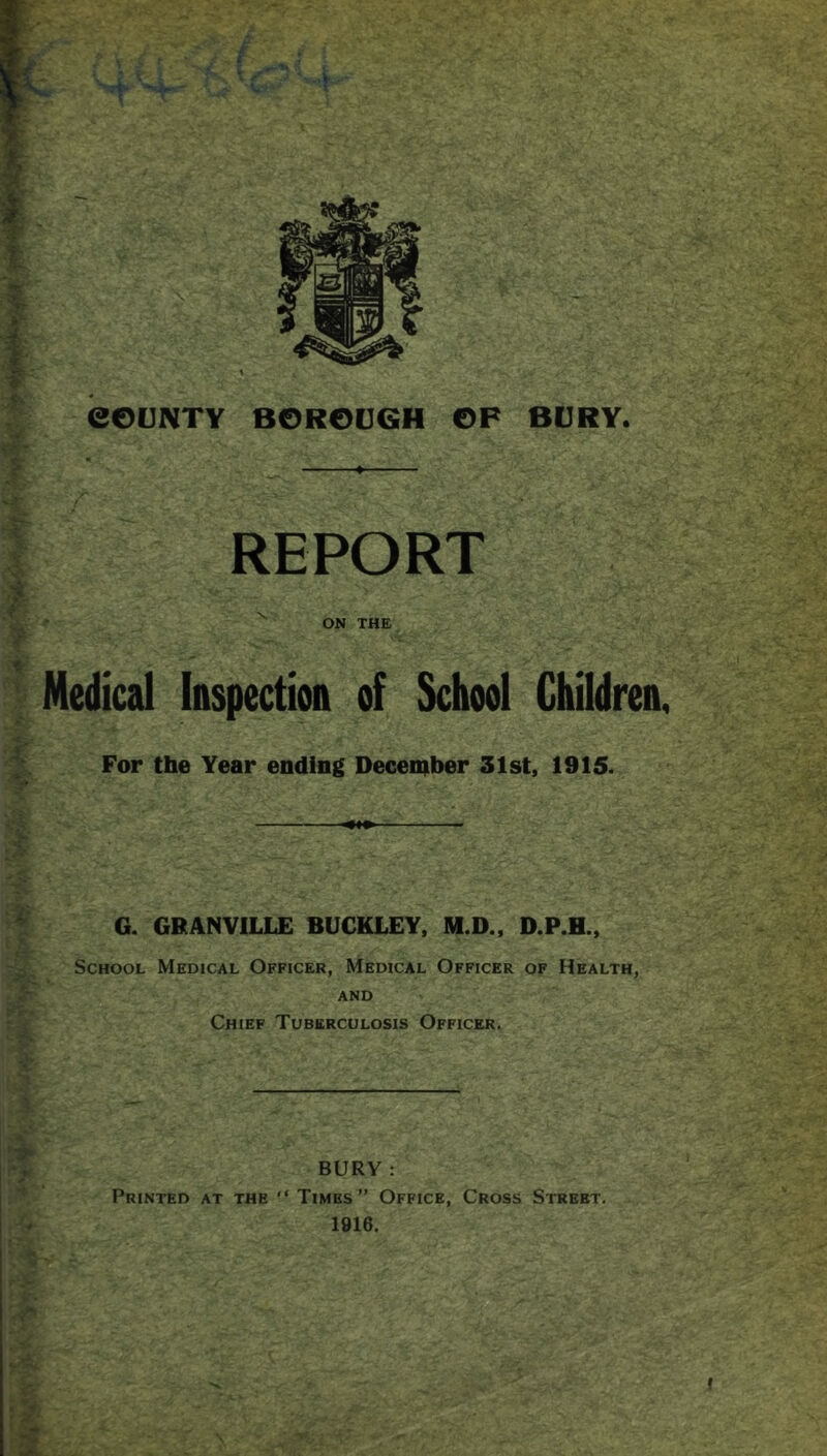 REPORT I Medical Inspection of School Children, For the Year ending Deceniber 31st, 1915. ^ G. GRANVILLE BUCKLEY, M.D., D.P.H., School Medical Officer, Medical Officer of Health, ■ ' and rV Chief Tuberculosis Officer. ■ BURY : Printed at the  Times” Office, Cross Street. 1916. If 1