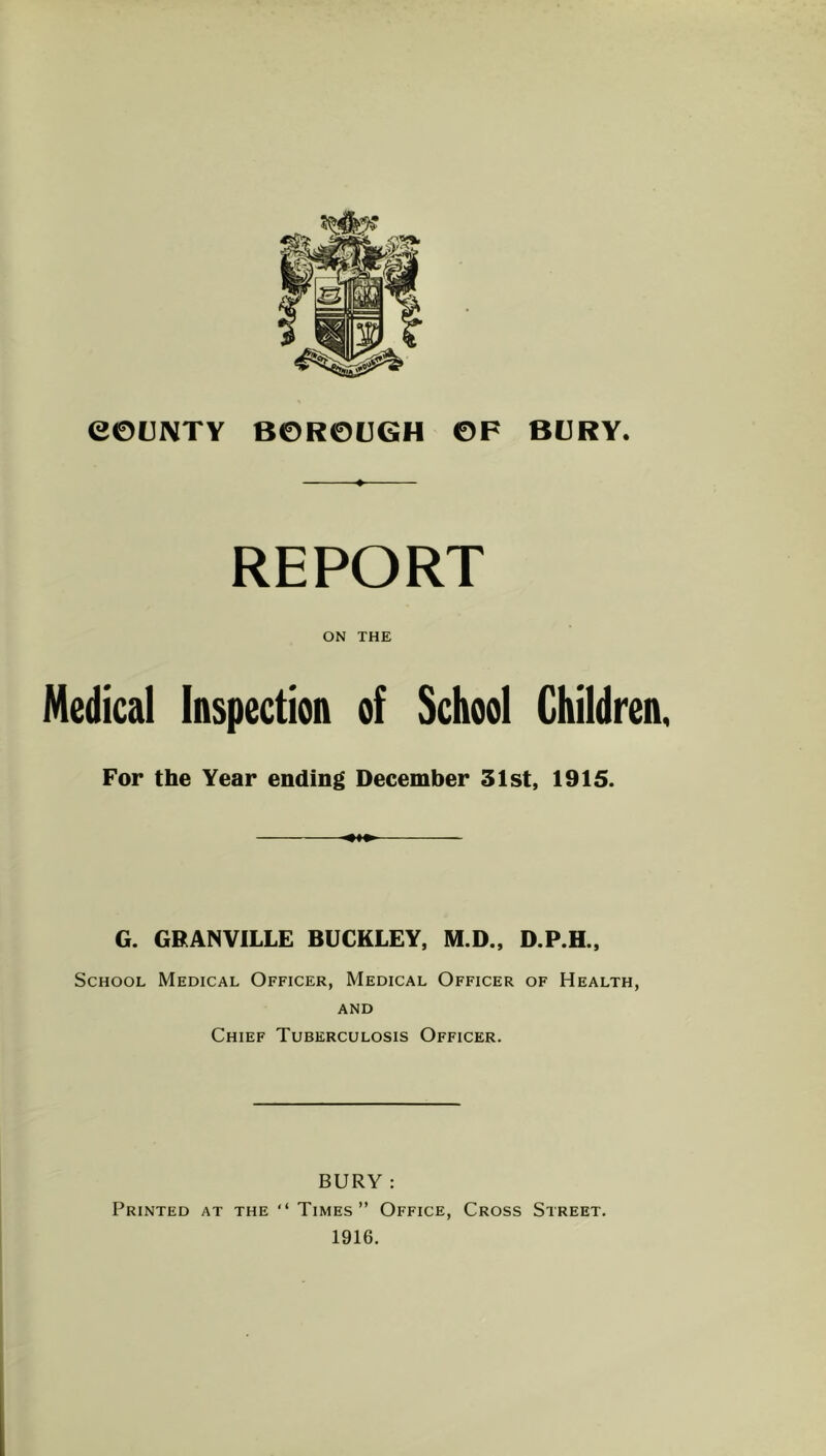 COUNTY BOROUGH OF BURY. REPORT ON THE Medical Inspection of School Children, For the Year ending December 31st, 1915. G. GRANVILLE BUCKLEY, M.D., D.P.H., School Medical Officer, Medical Officer of Health, AND Chief Tuberculosis Officer. BURY : Printed at the “ Times” Office, Cross Street. 1916.