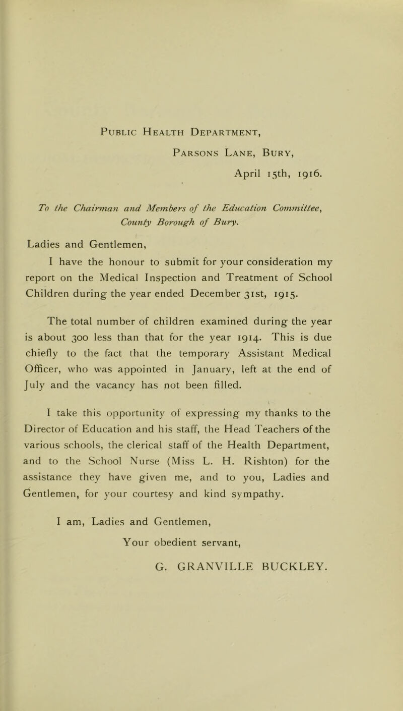 Public Health Department, Parsons Lane, Bury, April 15th, 1916. To the Chairman and Members of the Education Committee^ County Borough of Bury. Ladies and Gentlemen, I have the honour to submit for your consideration my report on the Medical Inspection and Treatment of School Children during the year ended December 31st, 1915. The total number of children examined during the year is about 300 less than that for the year 1914. This is due chiefly to the fact that the temporary Assistant Medical Officer, who was appointed in January, left at the end of July and the vacancy has not been filled. I take this opportunity of expressing my thanks to the Director of Education and his staff, the Head Teachers of the various schools, the clerical staff of the Health Department, and to the School Nurse (Miss L. H. Rishton) for the assistance they have given me, and to you. Ladies and Gentlemen, for your courtesy and kind sympathy. I am. Ladies and Gentlemen, Your obedient servant. G. GRANVILLE BUCKLEY.