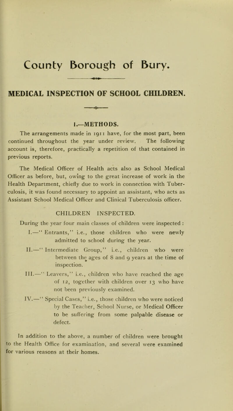 County Borough of Bury. MEDICAL INSPECTION OF SCHOOL CHILDREN. I.—METHODS. The arrangements made in igii have, for the most part, been continued throughout the year under review. The following account is, therefore, practically a repetition of that contained in previous reports. The Medical Officer of Health acts also as School Medical Officer as before, but, owing to the great increase of work in the Health Department, chiefly due to work in connection with Tuber- culosis, it was found necessary to appoint an assistant, who acts as Assistant School Medical Officer and Clinical Tuberculosis officer, CHILDREN INSPECTED. During the year four main classes of children were inspected : I.—“Entrants,” i.e., those children who were newly admitted to school during the year. H.—“ Intermediate Group,” i.e., children who were between the ages of 8 and g years at the time of insp>ection. HI.—“ Leavers,” i.e., children who have reached the age of 12, together with children over 13 who have not been previously examined. IV.—“ Special Cases,” i.e., those children who were noticed by the Teacher, School Nurse, or Medical Officer to be suffering from some palpable disease or defect. In addition to the above, a number of children were brought to the Health Office for examination, and several were examined for various reasons at their homes.