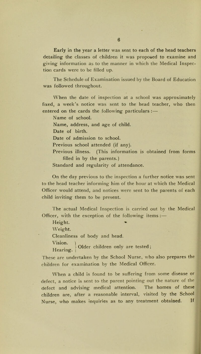 Early in the year a letter was sent to each of the head teachers detailing the classes of children it was proposed to examine and giving information as to the manner in which the Medical Inspec- tion cards were to be filled up. The Schedule of Examination issued by the Board of Education was followed throughout. When the date of inspection at a school was approximately fixed, a week’s notice was sent to the head teacher, who then entered on the cards the following particulars :— Name of school. Name, address, and age of child. Date of birth. Date of admission to school. Previous school attended (if any). Previous illness. (This information is obtained from forms filled in by the parents.) Standard and regularity of attendance. On the day previous to the inspection a further notice was sent to the head teacher informing him of the hour at which the Medical Officer would attend, and notices were sent to the parents of each child inviting them to be present. The actual Medical Inspection is carried out by the Medical Officer, with the exception of the following items ;— Height. * Weight. Cleanliness of body and head. Vision. ) „ . ^ Older children only are tested; Hearing. ) These are undertaken by the School Nurse, who also prepares the children for examination by the Medical Officer. When a child is found to be suffering from some disease or defect, a notice is sent to the parent pointing out the nature of the defect and advising medical attention. The homes of these children are, after a reasonable interval, visited by the School Nurse, who makes inquiries as to any treatment obtained. If