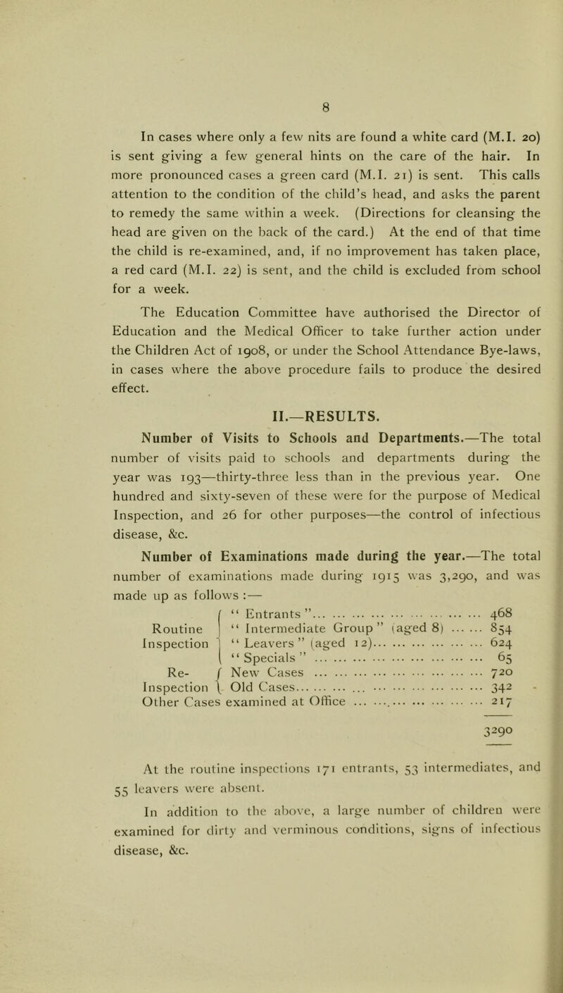 In cases where only a few nits are found a white card (M.I. 20) is sent giving a few general hints on the care of the hair. In more pronounced cases a green card (M.I. 21) is sent. This calls attention to the condition of the child’s head, and asks the parent to remedy the same within a week. (Directions for cleansing the head are given on the back of the card.) At the end of that time the child is re-examined, and, if no improvement has taken place, a red card (M.I. 22) is sent, and the child is excluded from school for a week. The Education Committee have authorised the Director of Education and the Medical Officer to take further action under the Children Act of 1908, or under the School .Attendance Bye-laws, in cases where the above procedure fails to produce the desired effect. II.—RESULTS. Number of Visits to Schools and Departments.—The total number of visits paid to schools and departments during the year was 193—thirty-three less than in the previous year. One hundred and sixty-seven of these were for the purpose of Medical Inspection, and 26 for other purposes—the control of infectious disease, &c. Number of Examinations made during the year.—The total number of examinations made during 1915 was 3,290, and was made up as follows — ( “ Entrants” 468 Routine j “ Intermediate Group” (aged 8) 854 Inspection “Leavers” (aged 12) 624 “Specials” 65 Re- / New Cases 720 Inspection \ Old Cases ... 342 Other Cases examined at Office 217 3290 At the routine inspections 171 entrants, 53 intermediates, and 55 leavers were absent. In addition to the above, a large number of children were examined for dirty and verminous conditions, signs of infectious disease, &c.