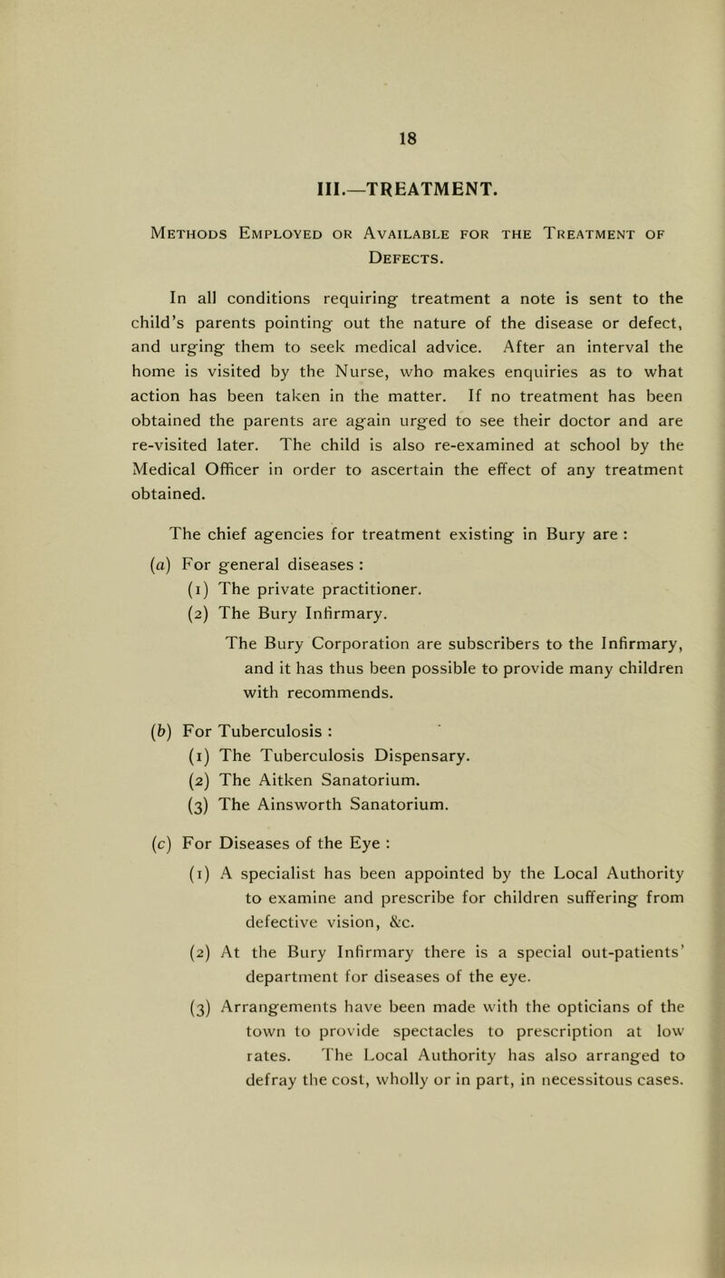 III.—TREATMENT. Methods Employed or Available for the Treatment of Defects. In all conditions requiring treatment a note is sent to the child’s parents pointing out the nature of the disease or defect, and urging them to seek medical advice. After an interval the home is visited by the Nurse, who makes enquiries as to what action has been taken in the matter. If no treatment has been obtained the parents are again urged to see their doctor and are re-visited later. The child is also re-examined at school by the Medical Officer in order to ascertain the effect of any treatment obtained. The chief agencies for treatment existing in Bury are : (a) For general diseases : (1) The private practitioner. (2) The Bury Infirmary. The Bury Corporation are subseribers to the Infirmary, and it has thus been possible to provide many children with recommends. (b) For Tuberculosis : (1) The Tuberculosis Dispensary. (2) The Aitken Sanatorium. (3) The Ainsworth Sanatorium. (c) For Diseases of the Eye : (1) A specialist has been appointed by the Local Autliority to examine and prescribe for children suffering from defective vision, &c. (2) At the Bury Infirmary there is a special out-patients’ department for diseases of the eye. (3) Arrangements have been made with the opticians of the town to provide spectacles to prescription at low rates. The Local Authority has also arranged to defray the cost, wholly or in part, in necessitous cases.